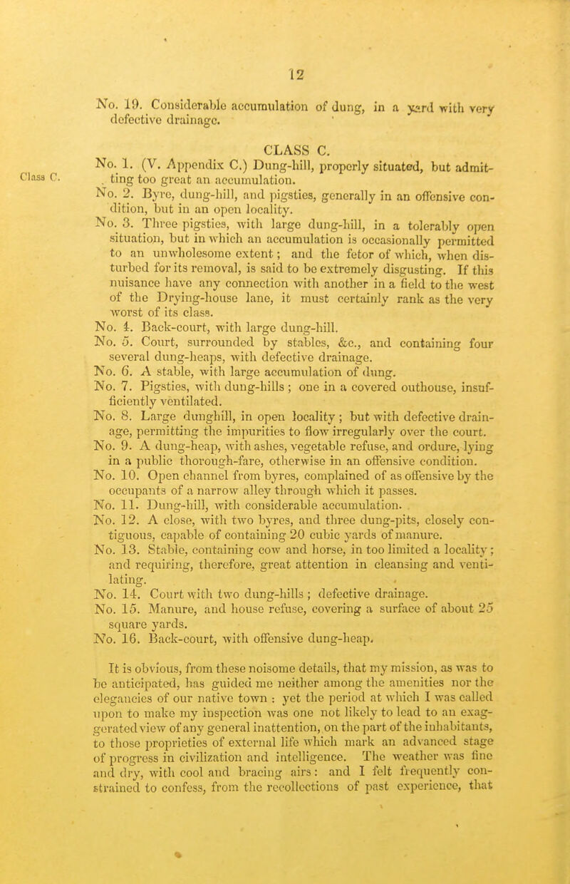 t 12 No. 19. Considerable accumulation of dung, in a yard with very defective drainage. CLASS C. No. 1. (V. Appendix C.) Dung-hill, properly situated, but admit- . ting too great an accumulation. No. 2. Byre, dung-hill, and ]oigsties, generally in an offensive con- dition, but in an open locality. No.^ 3. Three pigsties, with large dung-hill, in a tolerably open situation, but in which an accumulation is occasionally permitted to an unwholesome extent; and the fetor of which, when dis- turbed for its removal, is said to bo extremely disgusting. If this nuisance have any connection with another in a field to the west of the Drying-house lane, it must certainly rank as the very Avorst of its class. No. i. Back-court, with large dung-hill. No. 5. Court, surrounded by stables, &c., and containing four several dung-heaps, with defective drainage. No. 6. A stable, with large accumulation of dung. No. 7. Pigsties, witli dung-hills ; one in a covered outhouse, insuf- ficiently ventilated. No. 8. Large dunghill, in open locality ; but with defective drain- age, permitting the im]-»urities to flow irregularly over the court. No. 9. A dung-heap, with ashes, vegetable refuse, and ordure, lying in a public thorough-fare, otherwise in an offensive condition. No. 10. Open channel from byres, complained of as offensive by the occupants of a narrow alley through which it passes. No. 11. Dung-hill, with considerable accumulation. No. 12. A close, with two byres, and three dung-pits, closely con- tiguous, capable of containing 20 cubic yards of manure. No. 33. Stable, containing cow and horse, in too limited a locality : and requiring, therefore, great attention in cleansing and venti- lating. No. 14. Court with two dung-hills ; defective drainage. No. 15. Manure, and house refuse, covering a surface of about 25 square yards. No. 16. Back-court, with offensive dung-heap. It is obvious, from these noisome details, that my mission, as was to be anticipated, has guided me neither among the amenities nor the elegancies of our native town yet the period at which I was called upon to make my inspection was one not likely to lead to an exag- gerated view of any general inattention, on the part of the inhabitants, to those proprieties of external life which mark an ad\ anced stage of progress in civilization and intelligence. The weather was line and dry, Avith cool and bracing airs: and I felt frequently con- strained to confess, from the recollections of past experience, that *