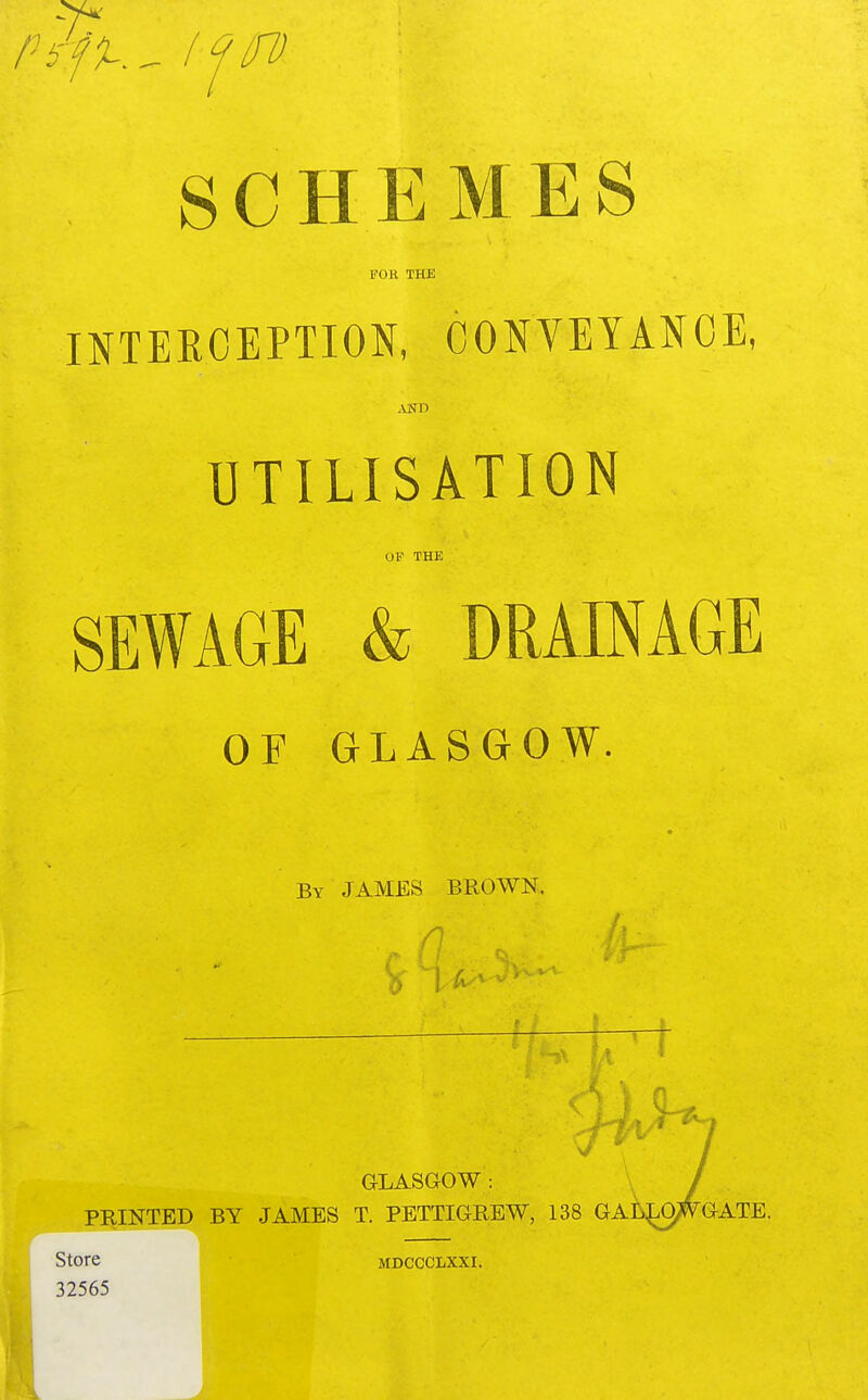 SCHEMES FOB THE INTERCEPTION, CONVEYANCE, AND UTILISATION 01? THE SEWAGE & DRAINAGE OF GLASGOW. By JAMES BROWN. M ' 1 GLASGOW: / PRINTED BY JAMES T. PETTIGREW, 138 GALLO^GATE. Store mdccclxxi. 32565