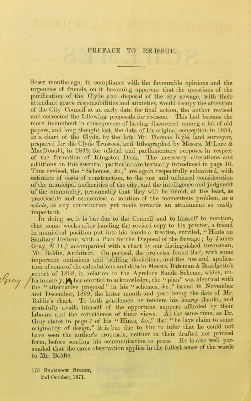 im:kfa(!i<: to heiksuu. Some months ago, in compliance -with the favourable opinions and the urgencies of friends, on it becoming apparent that the questions of the purification of the Clyde and disposal of the city sewage, with their attendant grave responsibilities and anxieties, would occupy the attention of the City Council at an early date for final action, the author revised and corrected the following proposals for re-issue. This had become the more incumbent in consequence of having discovered among a lot of old papers, and long thought lost, the data of his original conception in 1854, in a chart of the Clyde, by the late Mr. Thomas Kyle, land surveyor, prepared for the Clyde Trustees, and lithographed by Messrs. M'Lure & MacDonald, in 1838, for official and parliamentary purposes in respect of the formation of Kingston Dock. The necessary alterations and additions on this essential particular are textually introduced in page 10. Thus revised, the  Schemes, &c, are again respectfully submitted, with estimate of costs of construction, to the just and unbiased consideration of the municipal authorities of the city, and the intelligence and judgment of the community, presumably that they will be found, at the least, as practicable and economical a solution of the momentous problem, as a whole, as any contribution yet made towards an attainment so vastly important. In doing so, it is but due to the Council and to himself to mention, that some weeks after handing the revised copy to his printer, a friend in municipal position put into his hands a treatise, entitled,  Hints on Sanitary Reform, with a Plan for the Disposal of the Sewage ; by James Gray, M.D.; accompanied with a chax-t by our distinguished townsman, Mr. Baldie, Architect. On perusal, the projector found that, with some important omissions and triffling deviations, and the use and applica- tion of some of the calculations and data in Messrs. Bateman & Bazelgette's report of 1868, in relation to the Ayi-shii-e Sands Scheme, which, un- fortunately, ¥\ has omitted to acknowledge, the  plan was identical with the alternative proposal in his schemes, &c, issued in November and December, 1869, the latter month and year being the date of Mr. Baldie's chart. To both gentlemen he tenders his hearty thanks, and gratefully avails himself of the opportune support afforded by their labours and the coincidence of their views. At the same time, as Dr. Gray states in page 7 of his  Hints, &c, that he lays claim to some originality of design, it is but due to him to infer that he could not have seen the author's proposals, neither in their drafted nor printed form, before sending his commimication to press. He is also well per- suaded that the same observation applies in the fullest sense of the words to Mr. Baldie. 173 Shamrock Street, 2nd October, 1871.