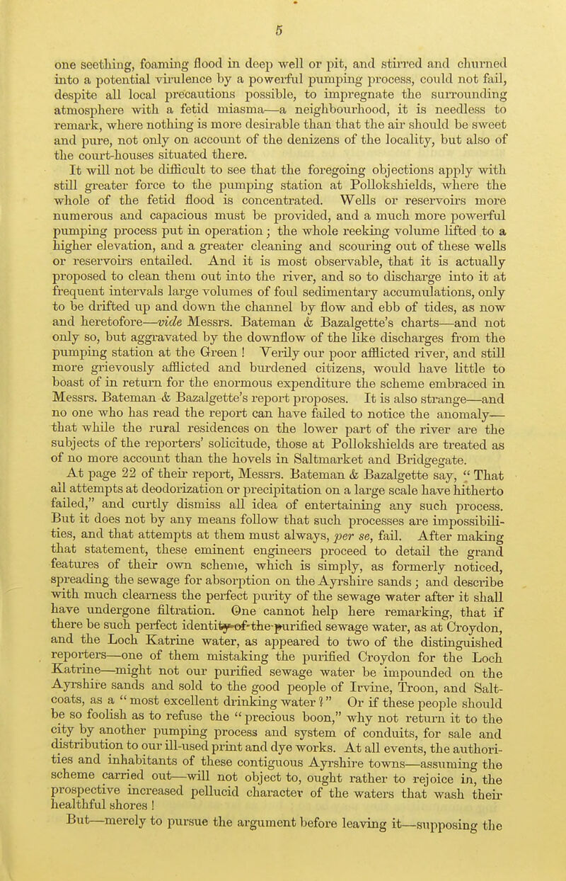 one seetliiug, foaming flood in deep -well or pit, and stirred and churned into a potential virulence by a powerful pumping process, could not fail, despite all local precautions possible, to impregnate tie surrounding atmosphere with a fetid miasma—a neighbourhood, it is needless to remark, where nothing is more desirable than that the air should be sweet and pure, not only on account of the denizens of the locality, but also of the court-houses situated there. It will not be diflicult to see that the foregoing objections apply with still greater force to the pumping station at Pollokshields, where the whole of the fetid flood is concentrated. Wells or reservoirs more numerous and cajjacious must be provided, and a much more powerful pumping process put in operation • the whole reeking volume lifted to a higher elevation, and a greater cleaning and scouring out of these wells or reservoirs entailed. And it is most observable, that it is actually proposed to clean them out into the river, and so to discharge into it at frequent intervals large volumes of foul sedimentary accumulations, only to be drifted up and down the channel by flow and ebb of tides, as now and heretofore—vide Messrs. Bateman & Bazalgette's charts—and not only so, but aggravated by the downflow of the like discharges from the pumping station at the Green ! Yerily our poor afflicted river, and still more grievously afflicted and burdened citizens, would have little to boast of in return for the enormous expenditure the scheme embraced in Messrs. Bateman & Bazalgette's report proposes. It is also strange—and no one who has read the report can have failed to notice the anomaly— that while the rural residences on the lower part of the river are the subjects of the reporters' solicitude, those at Pollokshields are treated as of no more account than the hovels in Saltmarket and Bridgegate. At page 22 of their report, Messrs. Bateman & Bazalgette say, '/ That all attempts at deodorization or precipitation on a large scale have hitherto failed, and curtly dismiss all idea of entertaining any such process. But it does not by any means follow that such processes are impossibili- ties, and that attempts at them must always, per se, fail. After making that statement, these eminent engineers proceed to detail the grand features of their own scheme, which is simply, as formerly noticed, spreading the sewage for absorption on the Ayrshire sands; and describe with much clearness the perfect purity of the sewage water after it shall have undergone filtration, ©ne cannot help here remarking, that if there be such perfect identitj^of-the-purified sewage water, as at Croydon, and the Loch Katrine water, as appeared to two of the distinguished reporters—one of them mistaking the purified Croydon for the Loch Katrine—might not our purified sewage water be impounded on the Ayrshire sands and sold to the good people of Irvine, Troon, and Salt- coats, as a  most excellent drinking water 1 Or if these people should be so foolish as to refuse the  precious boon, why not return it to the city by another pumping process and system of conduits, for sale and distribution to our ill-used print and dye works. At all events, the authori- ties and inhabitants of these contiguous Ayrshire towns—assuming the scheme carried out—will not object to, ought rather to rejoice in, the prospective increased pellucid character of the waters that wash their healthful shores ! But—merely to pursue the argument before leaving it—supposing the