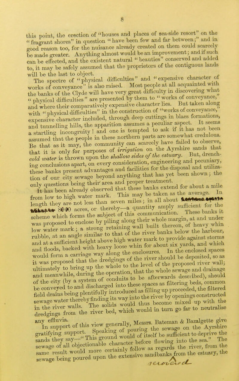 this point, the erection of houses and places of sea-side resort on the « fragrant shores in question  have been few and far between; and in good reason too, for the nuisance already created on them could scarcely bo made greater. Anything almost would be an improvement; and if such can be effected, and the existent natural  beauties conserved and added to, it may be safely assumed that the proprietors of the contiguous lands will be the last to object. . » The spectre of physical difficulties and expensive character of works of conveyance  is also raised. Most people at all acquainted with the banks of the Clyde will have very great difficulty in discovering what « physical difficulties  are presented by them to  works of conveyance, and where their comparatively expensive character hes. But taken along with  physical difficulties in the construction of works of conveyance, expensive character included, through deep cuttings in blaes formations and tunnelling hills, the apparition assumes a peculiar aspect. It seems a staining incongruity ! and one is tempted to ask if it has no been Lfumecl that the people in these northern parts are somewhat credulous. Be that as it may, the community can scarcely have faded to observe fhat Tis only for purposes of irrigation on the Ayrshire sands that SS v^er is thrown upon the shallow sides of the estuary. But, drench- conclusions apart, on every consideration, engineering and pecuniary, Zsetatap^t advantages and facilities for the disposal and utdiza^ Uonof our city sewage beyond anything that has yet been shown; the onlv auestions being their area and proper treatment. It has bee^ already observed that these banks extend for about a mde from W to^Hgh wier mark. This may be taken - theawaga La Wth they are not less than seven miles ; in all about ^MJ»» 8M0 acres or thereby-a quantity amply sufficient for the low water mark • a strong ^terran ^ ^ rubble, at an f^^^^Xv'Z:!, to provide against storms and at X whin for about six yards, and which and floods, backed with heavy'loose j ^ enclosed spaces would ^^^^^Z^r should be deposited, so as it was proposed that the area m » proposed river wall; ultimately to bring up the ^e ^ iihe W at «* p i ^ aud meanwhile, during the OP^?^1^1^^ described), should of the city (by a system of ^^J^^^^ beds/common be conveyed to and ^^^^SS^upproceeded, the filtered field drains being p entifully a* rf g £ 1 opeilings constructed ^T^^5f^^tota ^ ruixed°upwith the S^fi^X et which would in turn go far to neutralise any effluvia. generally, Messrs. Bateman & Bazalgette give In support of this ^^J^*^ the sewage on the Ayrshire gratifying support_SP^| *Jg of itself be sufficient to deprive the r7 C^trx, Oi '