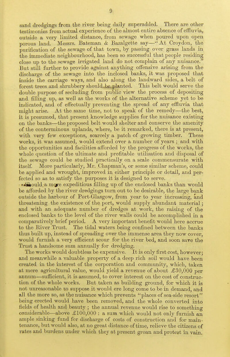 sand dredgings from the river being daily superadded. There are other testimonies from actual experience of the almost entire absence of effluvia, outside a very limited distance, from sewage when poured upon open porous land. Messrs. Bateman & Bazalgette say—''At Croydon, the purification of the sewage of that town, by passing over grass lands in the immediate neighbourhood, has been so successful that people residing close up to the sewage irrigated land do not complain of any nuisance. But still further to provide against anything offensive arising from the discharge of the sewage into the inclosed banks, it was proposed that inside the carriage ways, and also along the landward sides, a belt of forest trees and shrubbery shouldJbe._planted. This belt would serve the double purpose of secluding from piiblic view the process of depositing and filling up, as well as the works of the alternative scheme yet to be indicated, and of effectually preventing the spread of any effluvia that might arise. At the same time, not to speak of the remedy—the best, it is presumed, that present knowledge supplies for the nuisance existing on the banks—the proposed belt would shelter and conserve the amenity of the conterminous uplands, where, be it remarked, there is at present, with very few exceptions, scarcely a patch of growing timber. These works, it was assumed, would extend over a number of years ; and with the opportunities and facilities afforded by the progress of the works, the whole question of the ultimate and profitable utilisation and disposal of the sewage could be studied practically on a scale commensurate with itself. More pax-ticularly, Mr. Chapman's, or some similar scheme, could be applied and wrought, improved in either principle or detail, and per- fected so as to satisfy the purposes it is designed to serve. • *^Uiould. a mcjre expeditious filling up of the enclosed banks than would be afforded by the river dredgings turn out to be desirable, the large bank outside the harbour of Port-Glasgow, from year to year increasing, and threatening the existence of the port, would supply abundant material; and with an adequate number of dredges at work, the raising of the enclosed banks to the level of the river walls could be accomplished in a comparatively brief period. A very important benefit would here accrue to the River Trust. The tidal waters being confined between the banks thus built up, instead of spreading over the immense area they now cover, would furnish a very efficient scour for the river bed, and soon save the Trust a handsome sum annually for dredging. The works would doubtless be expensive. It is only first cost, however; and meanwhile a valuable property of a deep rich soil would have been created in the interest of the corporation and community, which, taken at mere agricultural value, would yield a revenue of about £30,000 per annum—sufficient, it is assumed, to cover interest on the cost of construc- tion of the whole works. But taken as building ground, for which it is not unreasonable to suppose it would ere long come to be in demand, and all the more so, as the nuisance which prevents places of sea-side resort being erected would have been removed, and the whole converted into fields of health and beauty j the annual revenue would rise to something considerable—above £100,000 : a sum which would not only furnish an ample sinking fund for discharge of costs of construction and for main- tenance, but would also, at no great distance of time, relieve the citizens of rates and burdens under which they at present groan and protest in vain.