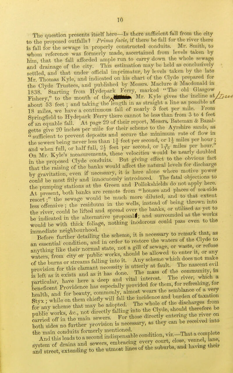 The question presents itself here—Is there sufficient fall from the city to the proposed outfalls 1 Prima facie, if there be fall for the river there is fall for the sewage in properly constructed conduits. Mr. Smith, to whom reference was formerly made, ascertained from levels taken by him, that the fall afforded ample run to carry down the whole sewage and'drainage of the city. This estimation may be held as conclusively settled, and that under official imprimatur, by levels taken by the late Mr Thomas Kyle, and indicated on his chart of the Clyde prepared for the Clyde Trustees, and published by Messrs. Maclure & Macdonald in 1838. Starting from Hydepark Ferry, marked The old Glasgow Fishery, to the mouth of theA*MM* Mr. Kyle gives the incline at/£ about 53 feet; and taking the length in as straight a line as possible at 18 miles, we have a continuous fall of nearly 3 feet per mile. From Springfield to Hydepark Ferry there cannot be less than from 3 to 4 feet of an equable fall. At page 29 of their report, Messrs. Bateman & Bazal- gette -ive 20 inches per mile for their scheme to the Ayrshire sands, as sufficient to prevent deposits and secure the minimum rate of flow in the sewers being never less than If feet per second, or 1J miles per hour ; and when full, or half full, 2| feet per second, or 1^ miles per hour. On Mr Kyle's measurements, these velocities would be nearly doubled in the proposed Clyde conduits. But giving effect to the obvious fact that the raising of the banks would affect the natural levels for discharge by gravitationfeven if necessary, it is here alone where motive power could be most fitly and innocuously introduced. _ The fatal objections to Z pumping stations at the Green and Pollokshields do not apply hem At present, both banks are remote from houses and places of sea-side resort  the sewage would be much more diluted and to that extent [ess offensive ; the residuum in the wells, instead of being thrown into the river, could be lifted and spread over the banks, or utdised a, yet to l,e indicated in the alternative proposal*; and surrounded as the woiks tould be with thick foliage, nothing inodorous could pass even to the immediate neighbourhood. . . Before further detailing the scheme, it is necessary to remark that, as an es ential condition, and in order to restore the waters of the Clyde to lie their normal state, not a gill of sewage or waste or refuse benencenx commonly, almost wears the semblance of a veiy the main conduits formerly mentioned. ^ _mt leto And m: leads to a^secondEgSgiki, *>«• ^2 ffiSS* wSSSSSSSL o, toe 23k and Having M