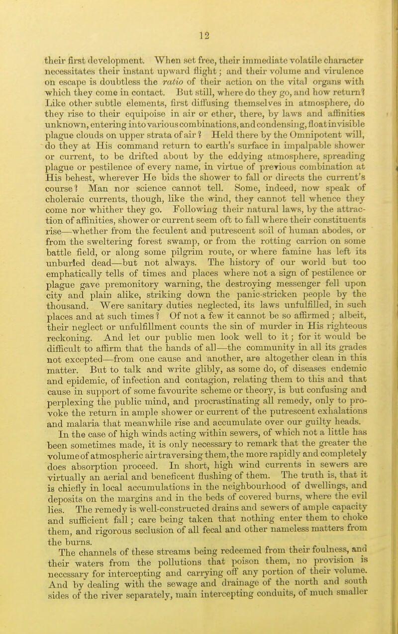 their first development. When .set free, their immediate volatile character necessitates their instant upward flight; and their volume and virulence on escape is doubtless the ratio of their action on the vital organs with which they come in contact. But still, where do they go, and how return? Like other subtle elements, first diffusing themselves in atmosphere, do they rise to their equipoise in air or ether, there, by laws and affinities unknown, entering into various combinations, and condensing, float invisible plague clouds on upper strata of ah' ? Held there by the Omnipotent will, do they at His command return to earth's surface in impalpable shower or current, to be drifted about by the eddying atmosphere, spreading plague or pestilence of every name, in virtue of previous combination at His behest, wherever He bids the shower to fall or directs the current's course? Man nor science cannot tell. Some, indeed, now speak of choleraic currents, though, like the wind, they cannot tell whence they come nor whither they go. Following their natural laws, by the attrac- tion of affinities, shower or current seem oft to fall where their constituents rise—whether from the feculent and putrescent soil of human abodes, or from the sweltering forest swamp, or from the rotting carrion on some battle field, or along some pilgrim route, or where famine has left its unburied dead—but not always. The history of our world but too emphatically tells of times and places where not a sign of pestilence or plague gave premonitory warning, the destroying messenger fell upon city and plain alike, striking down the panic-stricken people by the thousand. Were sanitary duties neglected, its laws unfulfilled, in such places and at such times 1 Of not a few it cannot be so affirmed ; albeit, their neglect or unfulfillment counts the sin of murder in His righteous reckoning. And let our public men look well to it; for it would be difficult to affirm that the hands of all—the community in all its grades not excepted—from one cause and another, are altogether clean in this matter. But to talk and write glibly, as some do, of diseases endemic and epidemic, of infection and contagion, relating them to this and that cause in support of some favourite scheme or theory, is but confusing and perplexing the public mind, and procrastinating all remedy, only to pro- voke the return in ample shower or current of the putrescent exhalations and malaria that meanwhile rise and accumulate over our guilty heads. In the case of high winds acting within sewers, of which not a little has been sometimes made, it is only necessary to remark that the greater the volumeof atmospheric air traversing them, the more rapidly and completely does absorption proceed. In short, high wind currents in sewers are virtually an aerial and beneficent flushing of them. The truth is, that it is chiefly in local accumulations in the neighbourhood of dwellings, and deposits on the margins and in the beds of covered burns, where the evil lies. The remedy is well-constructed drains and sewers of ample capacity and sufficient fall; care being taken that nothing enter them to choke them, and rigorous seclusion of all fecal and other nameless matters from the burns. . The channels of these streams being redeemed from then- foulness, ana their waters from the pollutions that poison them, no provision is necessary for intercepting and carrying off any portion of their volume. And by dealing with the sewage and drainage of the north and south sides of the river separately, main intercepting conduits, of much smaller