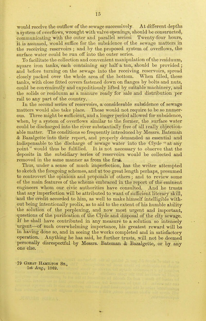 would receive the outflow of the sewage successively. At different depths a system of overflows, wrought with valve openings, should be constructed, communicating with the outer and parallel seriesi Twenty-four hours, it is assumed, would suffice for the subsidence of the sewage matters in the receiving reservoirs ; and by the proposed system of overflows, the surface water could be run off into the outer series. To facilitate the collection and convenient manipulation of the residuum, square iron tanks, each containing say half a ton, should be provided; and before turning on the sewage into the receiving reservoii-s, spread closely packed over the whole area of the bottom. When filled, these tanks, with close fitted covers fastened down on flanges by bolts and nuts, could be conveniently and expeditiously lifted by suitable machinery, and the solids or residuum as a manure ready for sale and distribution per rail to any part of the country. In the second series of reservoirs, a considerable subsidence of sewage matters would also take place. These would not require to be so numer- ous. Three might be sufficient, and a longer period allowed for subsidence, when, by a system of overflows similar to the former, the surface water could be discharged into the river substantially free of all really objection- able matter. The conditions so frequently introduced by Messrs. Bateman tfe Bazalgette into their report, and properly demanded as essential and indispensable to the discharge of sewage water into the Clyde  at any point would thus be fulfilled. It is not necessary to observe that the deposits in the subsidiary series of reservoirs would be collected and removed in the same manner as from the first. Thus, under a sense of much imperfection, has the writer attempted to sketch the foregoing schemes, and at too great length perhaps, presumed to controvert the opinions and proposals of others; and to review some of the main features of the scheme embraced in the report of the eminent engineers whom our civic authorities have consulted. And he trusts that any imperfection will be attributed to want of sufficient literary skill, and the credit accorded to him, as well to make himself intelligible with- out being intentionally prolix, as to aid to the extent of his humble ability the solution of the perplexing, and now most urgent and important, questions of the purification of the Clyde and disposal of the city sewage. If he shall have contributed in any measure to a solution so intensely urgent—of such overwhelming importance, his greatest reward will be in having done so, and in seeing the works completed and in satisfactory operation. Anything he has said, he further trusts, will not be deemed personally disrespectful by Messrs. Bateman & Bazalgette, or by any one else. 79 Great Hamilton St., 1st Aug., 1869.