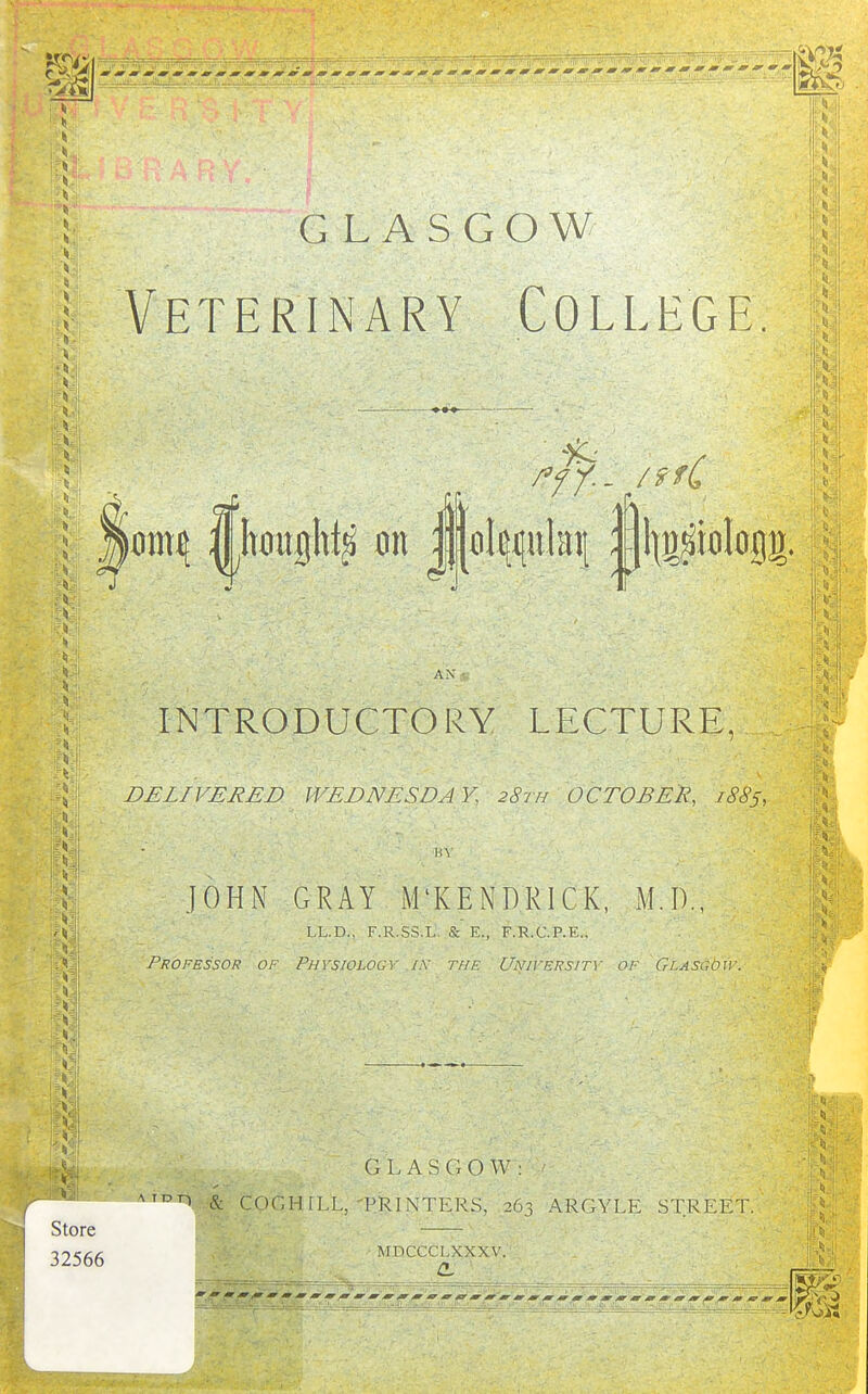 GLASGOW Veterinary College. AN INTRODUCTORY LECTURE, DELIVERED WEDNESDAY, 28th OCTOBER, 1885, JOHN GRAY iM'KENDRlCK, M.I)., LL.D., F.R.SS.L & E., F.R.C.P.E., Professof of Physiology ix the Unii'ersity of GiASCbu-. GLASGOW; A Ton & COr.H [LL, PRINTERS, 263 ARGYLL STREET. MDCCCLXXXV. a, '