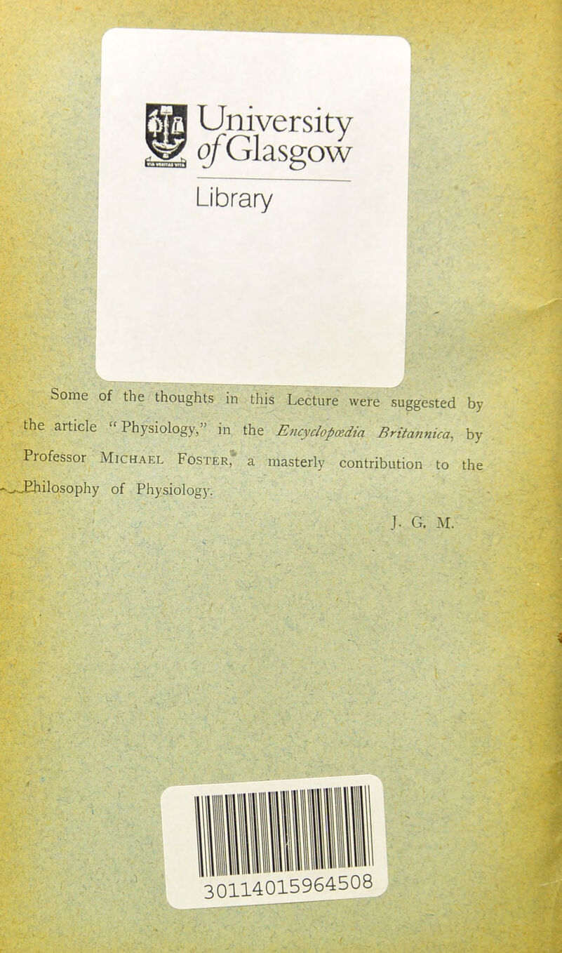 University ofGlasgow Library Some of the thoughts in this Lecture were suggested by the article Physiology, in the Encyclopcedia Britannica, by Professor Michael Foster; a masterly contribution to the ^^ilosophy of Physiology. J. G. M. 0114015964508