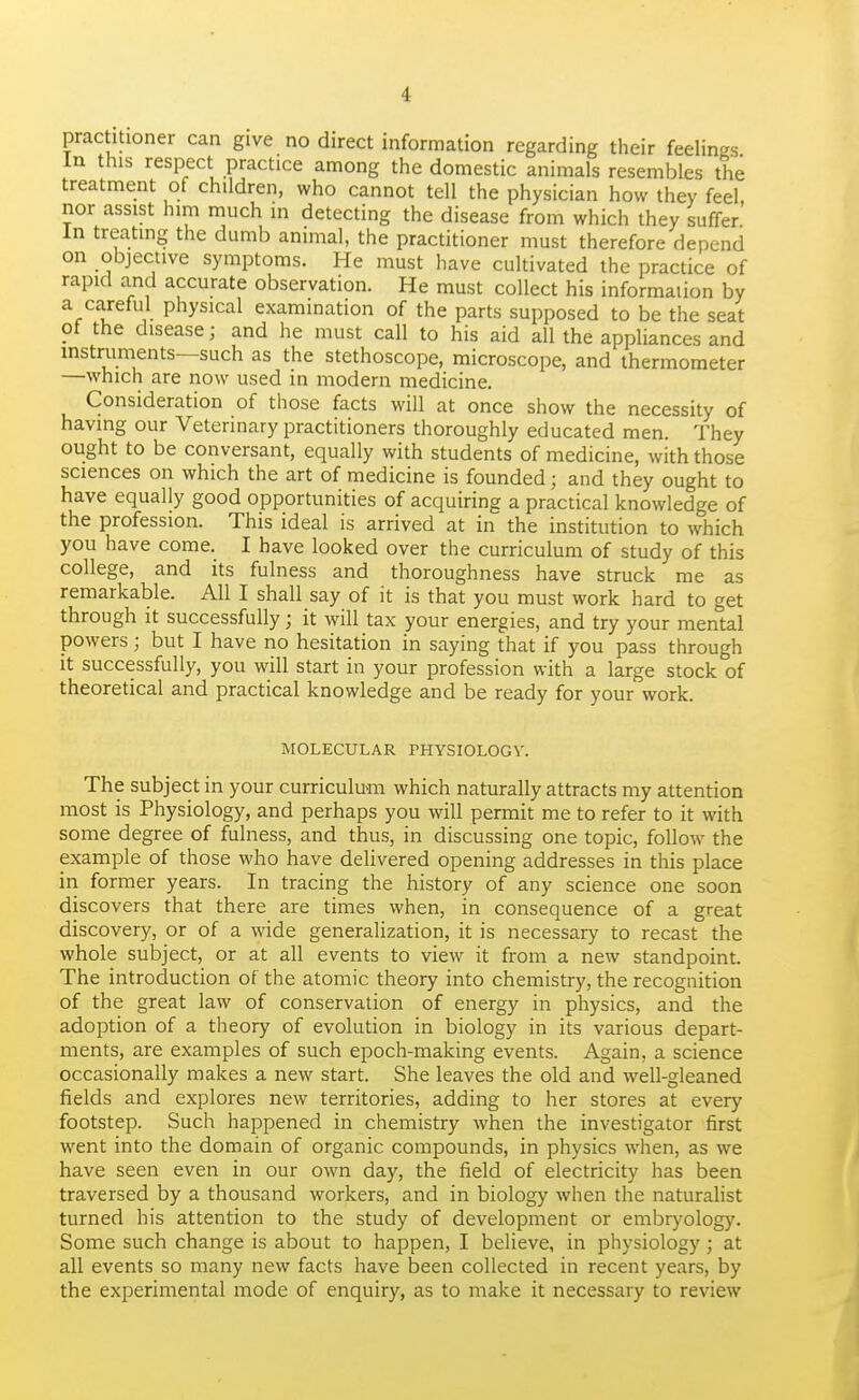 practitioner can give no direct information regarding their feelings In this respect practice among the domestic animals resembles the treatment of children, who cannot tell the physician how they feel, nor assist him much in detecting the disease from which they suffer In treating the dumb animal, the practitioner must therefore depend on objective symptoms. He must have cultivated the practice of rapid and accurate observation. He must collect his information by a careful physical examination of the parts supposed to be the seat ot the disease; and he must call to his aid all the appliances and instruments—such as the stethoscope, microscope, and thermometer —which are now used in modern medicine. Consideration of those facts will at once show the necessity of having our Veterinary practitioners thoroughly educated men. They ought to be conversant, equally with students of medicine, with those sciences on which the art of medicine is founded; and they ought to have equally good opportunities of acquiring a practical knowledge of the profession. This ideal is arrived at in the institution to which you have come. I have looked over the curriculum of study of this college, and its fulness and thoroughness have struck me as remarkable. All I shall say of it is that you must work hard to get through it successfully; it will tax your energies, and try your mental powers; but I have no hesitation in saying that if you pass through it successfully, you will start in your profession with a large stock of theoretical and practical knowledge and be ready for your work. MOLECULAR PHYSIOLOGY. The subject in your curriculum which naturally attracts my attention most is Physiology, and perhaps you will permit me to refer to it with some degree of fulness, and thus, in discussing one topic, follow the example of those who have delivered opening addresses in this place in former years. In tracing the history of any science one soon discovers that there are times when, in consequence of a great discovery, or of a wide generalization, it is necessary to recast the whole subject, or at all events to view it from a new standpoint. The introduction of the atomic theory into chemistry, the recognition of the great law of conservation of energy in physics, and the adoption of a theory of evolution in biology in its various depart- ments, are examples of such epoch-making events. Again, a science occasionally makes a new start. She leaves the old and well-gleaned fields and explores new territories, adding to her stores at every footstep. Such happened in chemistry when the investigator first went into the domain of organic compounds, in physics when, as we have seen even in our own day, the field of electricity has been traversed by a thousand workers, and in biology when the naturalist turned his attention to the study of development or embrj-ology. Some such change is about to happen, I believe, in physiology; at all events so many new facts have been collected in recent years, by the experimental mode of enquiry, as to make it necessary to review