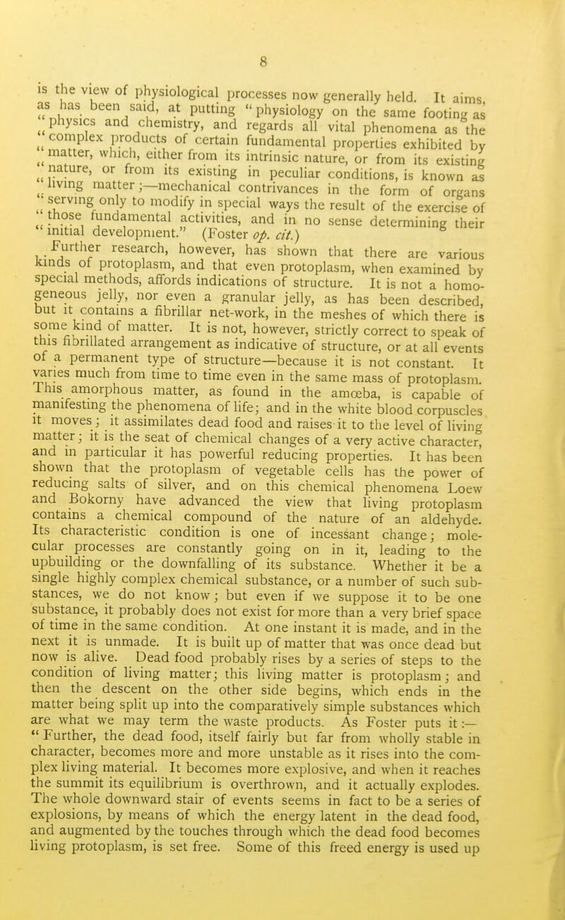 IS the view of physiological processes now generally held. It aims as has been said, at putting  physiology on the same footing as physics and chemistry, and regards all vital phenomena as the complex products of certain fundamental properties exhibited by matter, which, either from its intrinsic nature, or from its existing nature, or from its existing in peculiar conditions, is known ^ living mattermechanical contrivances in the form of organs •serving only to modify in special ways the result of the exercise of those fundamental activities, and in no sense determining their initial development. (Foster op. cit.) Furtlier research, however, has shown that there are various kinds of protoplasm, and that even protoplasm, when examined by special methods, affords indications of structure. It is not a homo- geneous jelly, nor even a granular jelly, as has been described, but It contains a fibrillar net-work, in the meshes of which there is some kind of matter. It is not, however, strictly correct to speak of this fibriUated arrangement as indicative of structure, or at all events of a permanent type of structure—because it is not constant. It vanes much from time to time even in the same mass of protoplasm This amorphous matter, as found in the amoeba, is capable of manifesting the phenomena of life; and in the white blood corpuscles it moves ; it assimilates dead food and raises it to the level of living matter; it is the seat of chemical changes of a very active character, and in particular it has powerful reducing properties. It has been shown that the protoplasm of vegetable cells has the power of reducing salts of silver, and on this chemical phenomena Loew and Bokorny have advanced the view that living protoplasm contains a chemical compound of the nature of an aldehyde. Its characteristic condition is one of incessant change; mole- cular processes are constantly going on in it, leading to the upbuilding or the downfalling of its substance. Whether it be a single highly complex chemical substance, or a number of such sub- stances, we do not know; but even if we suppose it to be one substance, it probably does not exist for more than a very brief space of time in the same condition. At one instant it is made, and in the next it is unmade. It is built up of matter that was once dead but now is alive. Dead food probably rises by a series of steps to the condition of living matter; this living matter is protoplasm; and then the descent on the other side begins, which ends in the matter being split up into the comparatively simple substances which are what we may term the waste products. As Foster puts it :—  Further, the dead food, itself fairly but far from wholly stable in character, becomes more and more unstable as it rises into the com- plex living material. It becomes more exi^losive, and when it reaches the summit its equilibrium is overthrown, and it actually explodes. The whole downward stair of events seems in fact to be a series of explosions, by means of which the energy latent in the dead food, and augmented by the touches through which the dead food becomes Uving protoplasm, is set free. Some of this freed energy is used up