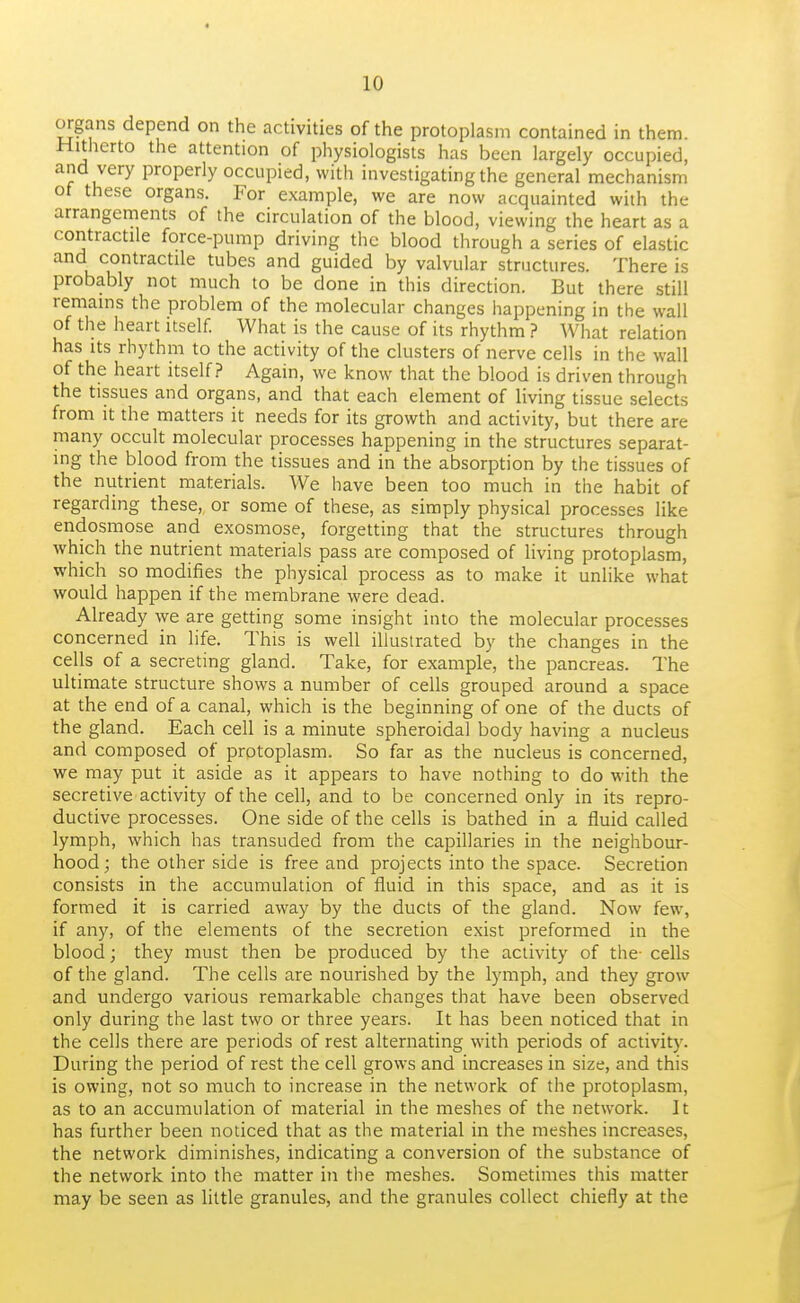 organs depend on the activities of the protoplasm contained in them. Hitherto the attention of physiologists has been largely occupied, and very properly occupied, with investigating the general mechanism of these organs, p'or example, we are now acquainted with the arrangements of the circulation of the blood, viewing the heart as a contractile force-pump driving the blood through a series of elastic and contractile tubes and guided by valvular structures. There is probably not much to be done in this direction. But there still remains the problem of the molecular changes happening in the wall of the heart itself. What is the cause of its rhythm ? What relation has Its rhythm to the activity of the clusters of nerve cells in the wall of the heart itself? Again, wc know that the blood is driven through the tissues and organs, and that each element of living tissue selects from It the matters it needs for its growth and activity, but there are many occult molecular processes happening in the structures separat- ing the blood from the tissues and in the absorption by the tissues of the nutrient materials. We have been too much in the habit of regarding these, or some of these, as simply physical processes like endosmose and exosmose, forgetting that the structures through which the nutrient materials pass are composed of living protoplasm, which so modifies the physical process as to make it unlike what would happen if the membrane were dead. Already we are getting some insight into the molecular processes concerned in life. This is well illustrated by the changes in the cells of a secreting gland. Take, for example, the pancreas. The ultimate structure shows a number of cells grouped around a space at the end of a canal, which is the beginning of one of the ducts of the gland. Each cell is a minute spheroidal body having a nucleus and composed of protoplasm. So far as the nucleus is concerned, we may put it aside as it appears to have nothing to do with the secretive activity of the cell, and to be concerned only in its repro- ductive processes. One side of the cells is bathed in a fluid called lymph, which has transuded from the capillaries in the neighbour- hood; the other side is free and projects into the space. Secretion consists in the accumulation of fluid in this space, and as it is formed it is carried away by the ducts of the gland. Now few, if any, of the elements of the secretion exist preformed in the blood; they must then be produced by the activity of the- cells of the gland. The cells are nourished by the lymph, and they grow and undergo various remarkable changes that have been observed only during the last two or three years. It has been noticed that in the cells there are periods of rest alternating with periods of activity. During the period of rest the cell grows and increases in size, and this is owing, not so much to increase in the network of the protoplasm, as to an accumulation of material in the meshes of the network. It has further been noticed that as the material in the meshes increases, the network diminishes, indicating a conversion of the substance of the network into the matter in the meshes. Sometimes this matter may be seen as little granules, and the granules collect chiefly at the