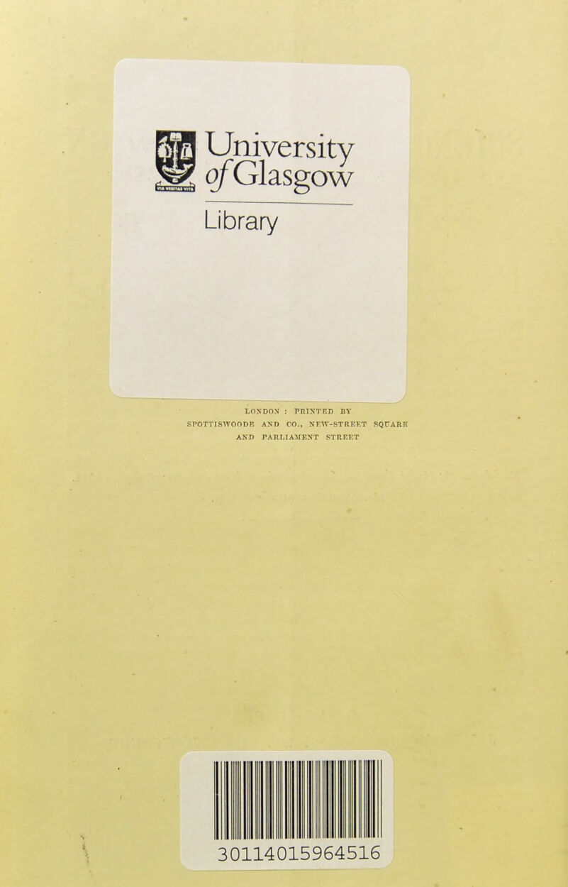 E|| University BEE Bgfa ofGlasgow Library LONDON : PPINTF.n DV SPOTT1SWOODB AND CO., NFW-STREET SQUABS AND PA P..LI AMF.NT STREET 30114015964516