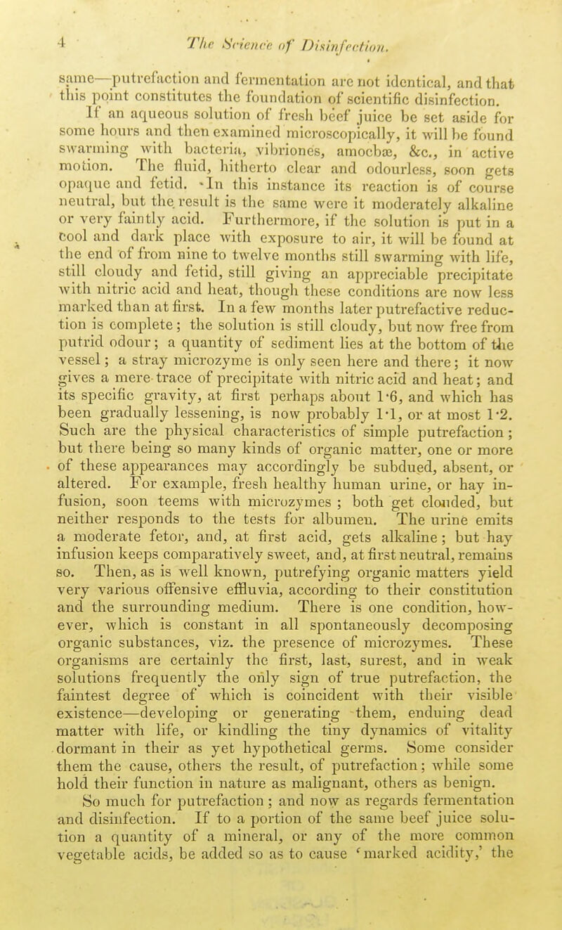 same—putrefaction and fermentation are not identical, and that this point constitutes the foundation of scientific disinfection. If an aqueous solution of fresh beef juice be set aside for some hours and then examined microscopically, it will be found swarming with bacteria, vibriones, amoebae, &c, in active motion. The fluid, hitherto clear and odourless, soon gets opaque and fetid. 'In this instance its reaction is of course neutral, but the result is the same were it moderately alkaline or very faintly acid. Furthermore, if the solution Ls put in a cool and dark place with exposure to air, it will be found at the end of from nine to twelve months still swarming with life, still cloudy and fetid, still giving an appreciable precipitate with nitric acid and heat, though these conditions are now less marked than at first. In a few months later putrefactive reduc- tion is complete; the solution is still cloudy, but now free from putrid odour; a quantity of sediment lies at the bottom of the vessel; a stray microzyme is only seen here and there; it now gives a mere trace of precipitate with nitric acid and heat; and its specific gravity, at first perhaps about 1-6, and which has been gradually lessening, is now probably 1*1, or at most 1*2. Such are the physical characteristics of simple putrefaction; but there being so many kinds of organic matter, one or more of these appearances may accordingly be subdued, absent, or altered. For example, fresh healthy human urine, or hay in- fusion, soon teems with microzymes ; both get clouded, but neither responds to the tests for albumeu. The urine emits a moderate fetor, and, at first acid, gets alkaline; but hay infusion keeps comparatively sweet, and, at first neutral, remains so. Then, as is well known, putrefying organic matters yield very various offensive effluvia, according to their constitution and the surrounding medium. There is one condition, how- ever, which is constant in all spontaneously decomposing organic substances, viz. the presence of microzymes. These organisms are certainly the first, last, surest, and in weak solutions frequently the only sign of true putrefaction, the faintest degree of which is coincident with their visible existence—developing or generating them, enduing dead matter with life, or kindling the tiny dynamics of vitality dormant in their as yet hypothetical germs. Some consider them the cause, others the result, of putrefaction; Avhile some hold their function in nature as malignant, others as benign. So much for putrefaction ; and now as regards fermentation and disinfection. If to a portion of the same beef juice solu- tion a quantity of a mineral, or any of the more common vegetable acids, be added so as to cause ' marked acidity,' the