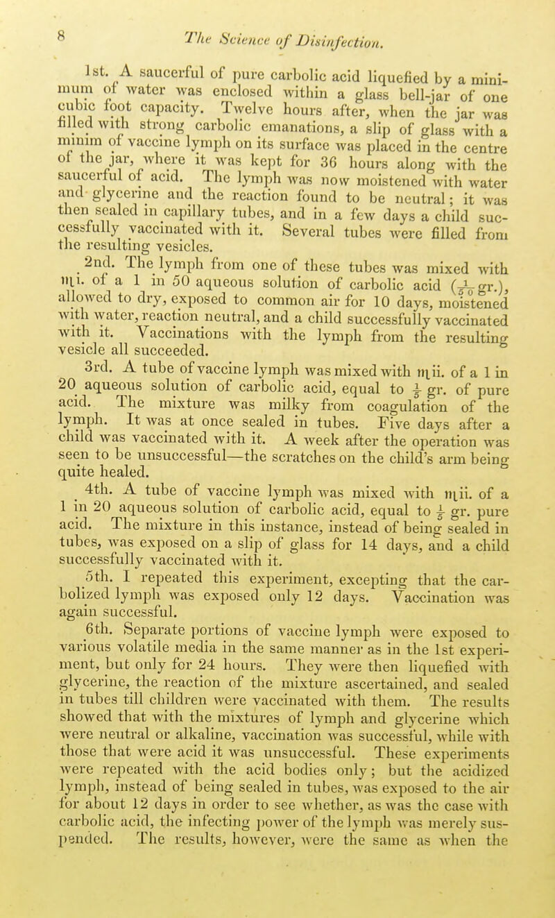 1st. A saucerful of pure carbolic acid liquefied by a mini- mum of water was enclosed within a glass bell-jar of one cubic foot capacity. Twelve hours after, when the jar was filled with strong carbolic emanations, a slip of glass with a minim of vaccine lymph on its surface was placed in the centre of the jar where it was kept for 36 hours along with the saucerful of acid. The lymph was now moistened with water and glycerine and the reaction found to be neutral; it was then sealed in capillary tubes, and in a few days a child suc- cessfully vaccinated with it. Several tubes were filled from the resulting vesicles. 2nd. The lymph from one of these tubes was mixed with nil. of a 1 in 50 aqueous solution of carbolic acid (-fogr.), allowed to dry, exposed to common air for 10 days, moistened with water, reaction neutral, and a child successfully vaccinated with it. Vaccinations with the lymph from the resulting vesicle all succeeded. 3rd. A tube of vaccine lymph was mixed with niii. of a 1 in 20 aqueous solution of carbolic acid, equal to \ gr. of pure acid. The mixture was milky from coagulation of the lymph. It was at once sealed in tubes. Five days after a child was vaccinated with it. A week after the operation was seen to be unsuccessful—the scratches on the child's arm being quite healed. 4th. A tube of vaccine lymph was mixed with mil of a 1 in 20 aqueous solution of carbolic acid, equal to £ gr. pure acid. The mixture in this instance, instead of being sealed in tubes, was exposed on a slip of glass for 14 days, and a child successfully vaccinated Avith it. 5 th. I repeated this experiment, excepting that the car- bolized lymph was exposed only 12 days. Vaccination was again successful. Qth. Separate portions of vaccine lymph were exposed to various volatile media in the same manner as in the 1st experi- ment, but only for 24 hours. They were then liquefied with glycerine, the reaction of the mixture ascertained, and sealed in tubes till children were vaccinated with them. The results showed that with the mixtures of lymph and glycerine which were neutral or alkaline, vaccination was successful, while with those that were acid it was unsuccessful. These experiments were repeated with the acid bodies only; but the acidized lymph, instead of being sealed in tubes, was exposed to the air for about 12 days in order to see whether, as was the case with carbolic acid, the infecting power of the lymph was merely sus- pended. The results, however, were the same as when the