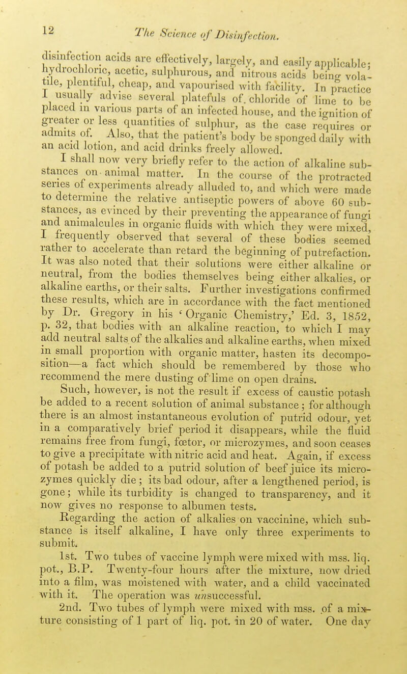 disinfection acids are effectively, largely, and easily applicable; hydrochloric acetic, sulphurous, and nitrous acids berag volal tile, plentiful, cheap, and vapourised with facility. In practice 1 usually advise several platefuls of. chloride of lime to be placed in various parts of an infected house, and the ignition of greater or less quantities of sulphur, as the case requires or admits of. Also, that the patient's body be sponged daily with an acid lotion, and acid drinks freely allowed. I shall now very briefly refer to the action of alkaline sub- stances on-animal matter. In the course of the protracted series of experiments already alluded to, and which were made to determine the relative antiseptic powers of above 60 sub- stances, as evinced by their preventing the appearance of fun^i and animalcules m organic fluids with which they were mixed, I frequently observed that several of these bodies seemed rather to accelerate than retard the beginning of putrefaction. It was also noted that their solutions were either alkaline or neutral, from the bodies themselves being either alkalies, or alkaline earths, or their salts. Further investigations confirmed these results, which are in accordance with the fact mentioned by Dr. Gregory in his 'Organic Chemistry,' Ed. 3, 1852, p. 32, that bodies with an alkaline reaction, to which I may add neutral salts of the alkalies and alkaline earths, when mixed in small proportion with organic matter, hasten its decompo- sition—a fact which should be remembered by those who recommend the mere dusting of lime on open drains. Such, however, is not the result if excess of caustic potash be added to a recent solution of animal substance; for although there is an almost instantaneous evolution of putrid odour, yet in a comparatively brief period it disappears, while the fluid remains free from fungi, fcetor, or microzymes, and soon ceases to give a precipitate with nitric acid and heat. Again, if excess of potash be added to a putrid solution of beef juice its micro- zymes quickly die; its bad odour, after a lengthened period, is gone; while its turbidity is changed to transparency, and it now gives no response to albumen tests. Regarding the action of alkalies on vaccinine, which sub- stance is itself alkaline, I have only three experiments to submit. 1st. Two tubes of vaccine lymph were mixed with mss. liq. pot., B.P. Twenty-four hours after the mixture, now dried into a film, was moistened with water, and a child vaccinated with it. The operation was ?«zsuccessful. 2nd. Two tubes of lymph were mixed with mss. of a mix- ture consisting of 1 part of liq. pot. in 20 of water. One day