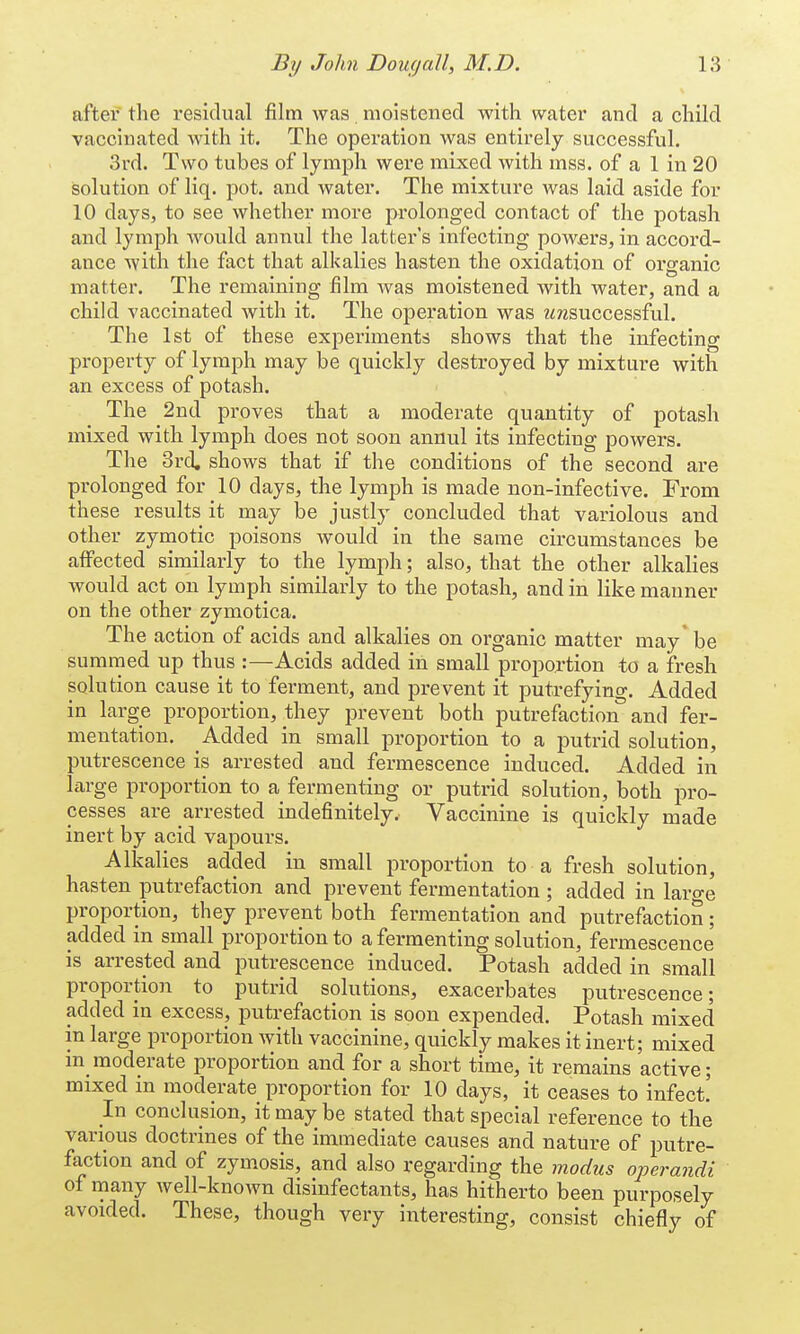 after the residual film was moistened with water and a child vaccinated with it. The operation was entirely successful. 3rd. Two tubes of lymph were mixed with mss. of a 1 in 20 solution of liq. pot. and water. The mixture was laid aside for 10 clays, to see whether more prolonged contact of the potash and lymph would annul the latter's infecting powers, in accord- ance with the fact that alkalies hasten the oxidation of organic matter. The remaining film was moistened with water, and a child vaccinated with it. The operation was i<rcsuccessful. The 1st of these experiments shows that the infecting property of lymph may be quickly destroyed by mixture with an excess of potash. The 2nd proves that a moderate quantity of potash mixed with lymph does not soon annul its infecting powers. The 3rd, shows that if the conditions of the second are prolonged for 10 days, the lymph is made non-infective. From these results it may be justly concluded that variolous and other zymotic poisons would in the same circumstances be affected similarly to the lymph; also, that the other alkalies would act on lymph similarly to the potash, and in like manner on the other zymotica. The action of acids and alkalies on organic matter may* be summed up thus :—Acids added in small proportion to a fresh solution cause it to ferment, and prevent it putrefying. Added in large proportion, they prevent both putrefaction and fer- mentation. Added in small proportion to a putrid solution, putrescence is arrested and fermescence induced. Added in large proportion to a fermenting or putrid solution, both pro- cesses are arrested indefinitely, Vaccinine is quickly made inert by acid vapours. Alkalies added in small proportion to a fresh solution, hasten putrefaction and prevent fermentation ; added in large proportion, they prevent both fermentation and putrefaction; added in small proportion to a fermenting solution, fermescence is arrested and putrescence induced. Potash added in small proportion to putrid solutions, exacerbates putrescence; added in excess, putrefaction is soon expended. Potash mixed in large proportion with vaccinine, quickly makes it inert; mixed in moderate proportion and for a short time, it remains active; mixed in moderate proportion for 10 days, it ceases to infect! In conclusion, it may be stated that special reference to the various doctrines of the immediate causes and nature of putre- faction and of zymosis, and also regarding the modus operandi of many well-known disinfectants, has hitherto been purposely avoided. These, though very interesting, consist chiefly of