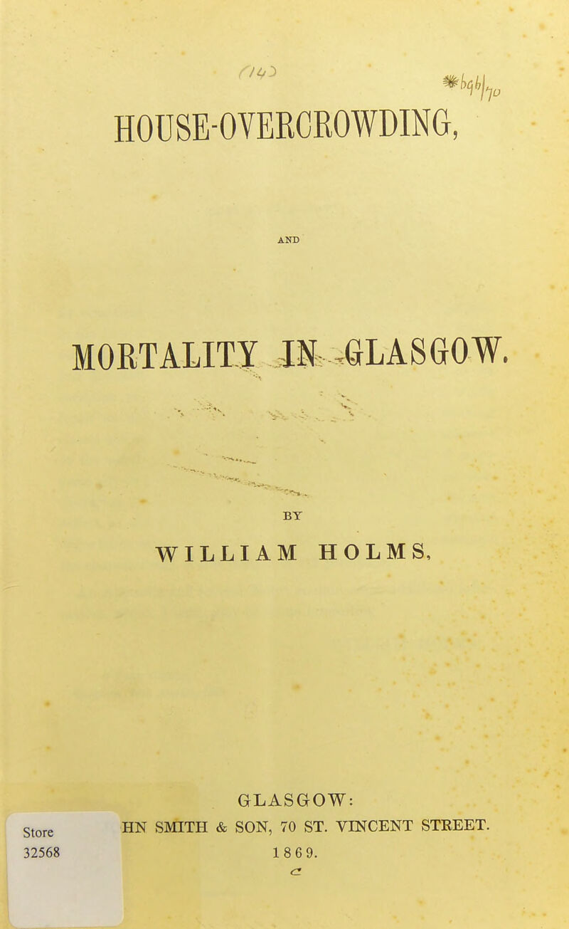 HOUSE-OYERCROWDING, AND MORTALITI IN. .aLASGOW. BY WILLIAM HOLMS, GLASGOW: j Store HN SMITH & SON, 70 ST. VINCENT STREET. 32568 1869. a.