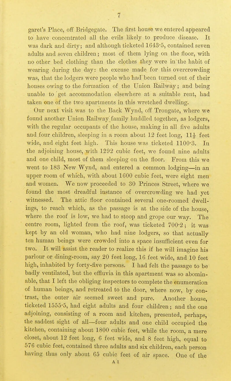 garet's Place, off Bridgegate. The first house we entered appeared to have concentrated all the evils likely to produce disease. It was dark and dirty; and although ticketed 1643'5, contained seven adults and seven children; most of them lying on the floor, with no other bed clothing than the clothes they were in the habit of wearing during the day: the excuse made for this overcrowding was, that the lodgers were people who had been turned out of their houses owing to the formation of the Union Railway; and being unable to get accommodation elsewhere at a suitable rent, had taken one of the two apartments in this wretched dwelling. Our next visit was to the Back Wynd, off Trongate, where we found another Union Railway family huddled together, as lodgers, with the regular occupants of the house, making in all five adults and four children, sleeping in a room about 12 feet long, 11^ feet wide, and eight feet high. This house was ticketed 1100-3. In the adjoining house, with 1292 cubic feet, we found nine adults and one child, most of them sleeping on the floor. From this we went to 183 New Wynd, and entered a common lodging—in an upper room of which, with about 1600 cubic feet, were eight men and women. We now proceeded to 80 Princes Street, where we found the most dreadful instance of overcrowding we had yet witnessed. The attic floor contained several one-roomed dwell- ings, to reach which, as the passage is at the side of the house, where the roof is low, we had to stoop and grope our way. The centre room, lighted from the roof, was ticketed 700*2; it was kept by an old woman, who had nine lodgers, so that actually ten human beings were crowded into a space insufficient even for two. It will assist the reader to realize this if he will imagine his parlour or dining-room, say 20 feet long, 16 feet wide, and 10 feet high, inhabited by forty-five persons. I had felt the passage to be badly ventilated, but the efiiuvia in this apartment was so abomin- able, that I left the obliging inspectors to complete the enumeration of human beings, and retreated to the door, where now, by con- trast, the outer air seemed sweet and pure. Another house, ticketed 1555-5, had eight adults and four children; and the one adjoining, consisting of a room and kitchen, presented, perhaps, the saddest sight of all—four adults and one child occupied the kitchen, containing about 1800 cubic feet, while the room, a mere closet, about 12 feet long, 6 feet wide, and 8 feet high, equal to 576 cubic feet, contained three adults and six children, each person having thus only about 65 cubic feet of air space. One of the A?