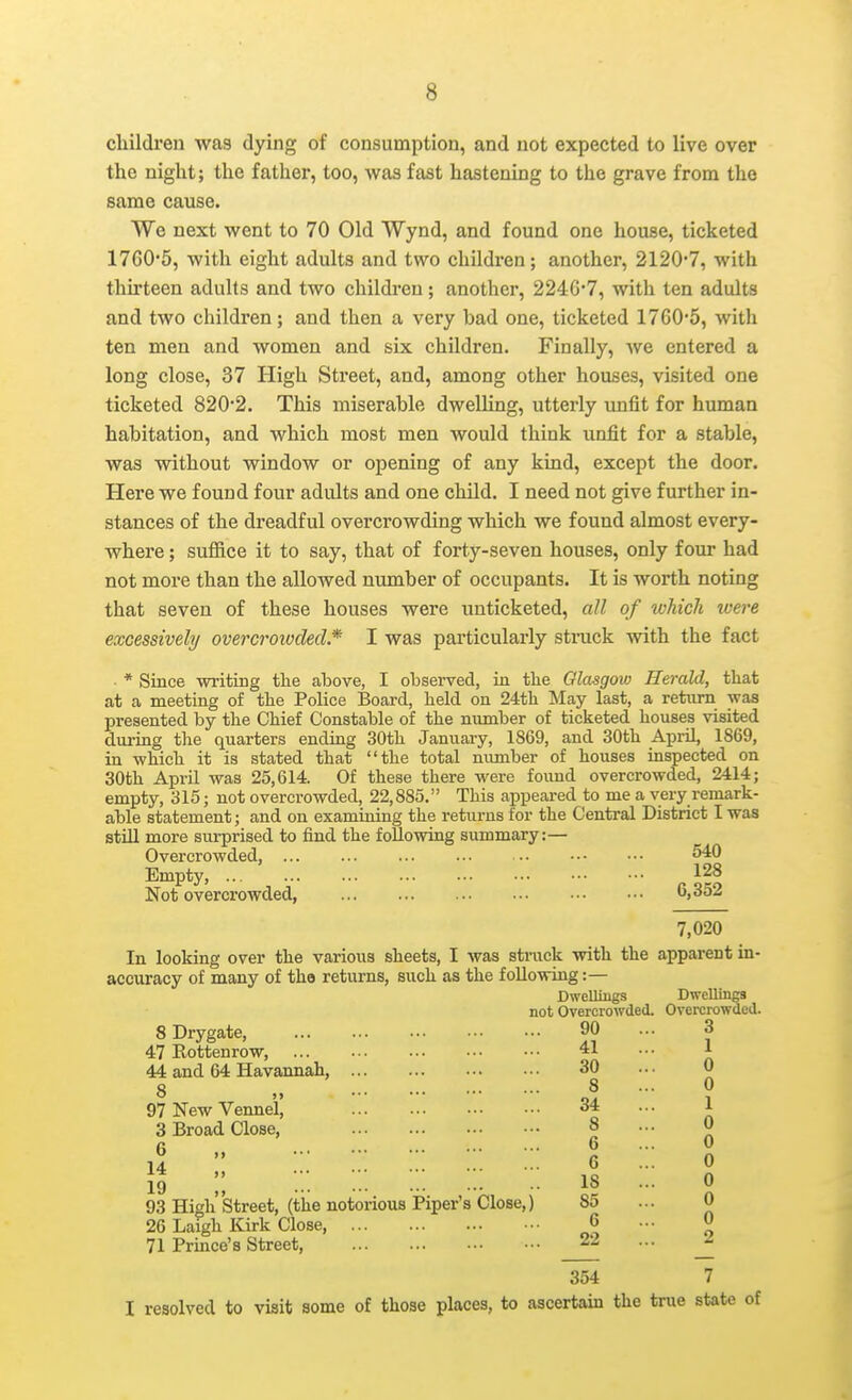 children was dying of consumption, and not expected to live over the night; the father, too, was fast hastening to the grave from the same cause. We next went to 70 Old Wynd, and found one house, ticketed 1760'5, with eight adults and two children; another, 21207, with thh'teen adults and two childi-en; another, 224G'7, with ten adults and two children; and then a very bad one, ticketed 1760'5, with ten men and women and six children. Finally, we entered a long close, 37 High Street, and, among other houses, visited one ticketed 820*2. This miserable dwelling, utterly unfit for human habitation, and which most men would think unfit for a stable, was without window or opening of any kind, except the door. Here we found four adults and one child. I need not give further in- stances of the dreadful overcrowding which we found almost every- where ; sulRce it to say, that of forty-seven houses, only four had not more than the allowed number of occupants. It is worth noting that seven of these houses were unticketed, all of which were excessively overcroivdecl.* I was particularly stinick with the fact * Since writing the above, I observed, ia the Glasgow Herald, that at a meeting of the Police Board, held on 24th May last, a rekim was presented by the Chief Constable of the number of ticketed houses visited dui-iag the quarters ending 30th January, 1869, and 30th AprU, 1869, in -which it is stated that the total number of houses inspected on 30th AprU was 25,614. Of these there were found overcrowded, 2414; empty, 315; not overcrowded, 22,885. This appeared to me a very remark- able statement; and on examining the returns for the Central District I was still more surprised to find the following summary:— Overcrowded, ... ... ... ... • • 540 Empty, Not overcrowded, 6,352 7,020 In looking over the various sheets, I was struck with the apparent in- accuracy of many of tho returns, such as the following:— Dwelliugs Dwellings not Overcrowded. Overcrowded. SDrygate, 90 ... 3 47Rottenrow, 41 •■• \ 44 and 64 Havannah, 30 ... 0 8 „ 8 ... 0 97NewVennei| 34 ... 1 3 Broad Close, 8 ... 0 6 6 ... 0 14  6 ... 0 \q ;; :.. 18 ... 0 93 High'street, (tlie notorious Piper's Close,) 85 ... 0 26 Laigh Kirk Close, 6 ... 0 71 Prmce's Street, _22 ... J 354 7 I resolved to visit some of those places, to ascertaui the true state of