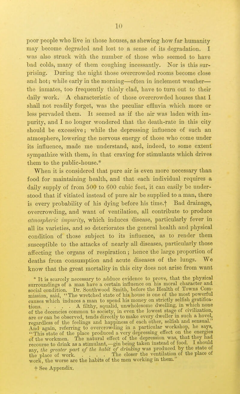poor people who live in those houses, as shewing how far humanity may become degraded and lost to a sense of its degradation. I was also struck with the number of those who seemed to have bad colds, many of them coughing incessantly. Nor is this sur- prising. During the uight those overcrowded rooms become close and hot; while early in the morning—often in inclement weather— the inmates, too frequently thinly clad, have to turn out to their daily work. A characteristic of those overcrowded houses that I shall not readily forget, was the peculiar effluvia which more or less pervaded them. It seemed as if the air was laden with im- purity, and I no longer wondered that the death-rate in this city should be excessive; while the depressing influence of such an atmosphere, lowering the nervous energy of those who come under its influence, made me understand, and, indeed, to some extent sympathize with them, in that craving for stimulants which drives them to the public-house.* When it is considered that pure air is even more necessary than food for maintaining health, and that each individual requires a daily supply of from 500 to 600 cubic feet, it can easily be under- stood that if vitiated instead of pure air be supplied to a man, there is every probability of his dying before his time.-j- Bad drainage, overcrowding, and want of ventilation, all contribute to produce atmospheric impurity, which induces disease, particularly fever in all its varieties, and so deteriorates the general health and physical condition of those subject to its influence, as to render them susceptible to the attacks of nearly all diseases, particularly those affecting the organs of respiration; hence the large proportion of deaths from consumption and acute diseases of the lungs. We know that the great mortality in this city does not arise from want * It is scarcely necessaiy to adduce evidence to prove, tliat the physical surroundings of a man have a certain influence on his moral character and social condition. Dr. Southwood Smith, before the Health of Towns Com- mission, said, The wretched state of his house is one of the most powerful causes wliich induces a man to spend his money on strictly selfish gratifica- tions A filthy, squalid, imwholesome dwelling, in which none of the decencies common to society, in even the lowest stage of civilization, are or can be observed, tends directly to make every dweller m such a hovel, regardless of the feelings and happiness of each otlier, selfish and sensual. And again, referring to overcrowding in a particular workshop, he says, This state of the place produced a very depressing efi'ect on the energies of the workmen. The natural efi'ect of the depression was, that they had recourse to drmk as a stimulant,—gin being taken instead of food. I should say, the greater part of the habit of drinking was produced by the state of the place of work The closer the ventilation of the place of work, the worse are the habits of the men working in them. f See Appendix.