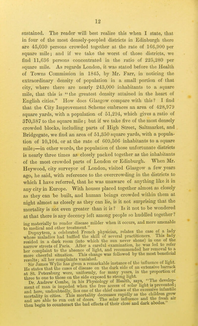 eustained. The reader will best realize this when I state, that in four of the most densely-peopled districts in Edinburgh there are 45,030 persons crowded together at the rate of 166,900 per square mile; and if we take the worst of those districts, we find 11,636 persons concentrated in the ratio of 225,280 per square mile. As regards London, it was stated before tlie Health of Towns Commission in 1845, by Mr. Farr, in noticing the extraordinary density of population in a small portion of that city, where there are nearly 243,000 inhabitants to a square mile, that this is the greatest density attained in the heart of English cities. How does Glasgow compare with this? I find that the City Improvement Scheme embraces an area of 428,979 square yards, with a population of 51,294, which gives a ratio of 370,387 to the square mile; but if we take five of the most densely crowded blocks, including parts of High Street, Saltmarket, and . Bridgegate, we find an area of 51,350 square yards, with a popula- tion of 10,104, or at the rate of 609,506 inhabitants to a square mile;—in other words, the population of those unfortunate districts is nearly three times as closely packed together as the inhabitants of the most crowded parts of London or Edinbm-gh. When Mr. Heywood, city surveyor of London, visited Glasgow a few years ago, he said, with reference to the overcrowding in the districts to which I have referred, that he was unaware of anything like it in any city in Em-ope. With houses placed together almost as closely as they can be built, and human beings crowded within them at night almost as closely as they can lie, is it not sm'prising that the mortality is not even greater than it is? Is it not to be Avondered at that there is any decency left among people so huddled together? ing materially to render disease milder when it occurs, and more amenable to medical and other treatment. r ^ j Dupuytren, a celebrated French physician, relates the case ot a, lady whose maladies had baffled the skill of several practitioners. This lady resided in a dark room (mto which the sun never shone) m one of the narrow streets of Paris. After a careful examination, he was led to refer her complaint to the absence of light, and recommended her removal to a more cheerful situation. This change was foUowed by the most benefacial results; aU her complaints vanished. f v , i. Sir James Wylie lias given a remarkable instance of the mtiuence ot liglit. He states that the cases of disease on the dark side of an extensive barrack at St. Petersburg were, imiformly, for many years, m the propoi-tion ot three to one to those on the side exposed to strong hght. Dr Andrew Combe, in his Physiology of Health, says, The develop- ment of man is impeded when the free access of solar hght is prevented; and here, imdoubtedly, lies one of the chief causes of the excessive mfantile mortality in cities. This mortality decreases rapidly as the children grow and are able to run out of doors. The solar mfluence and the fresh air then begin to coimteract the bad effects of their close and dark abodes.