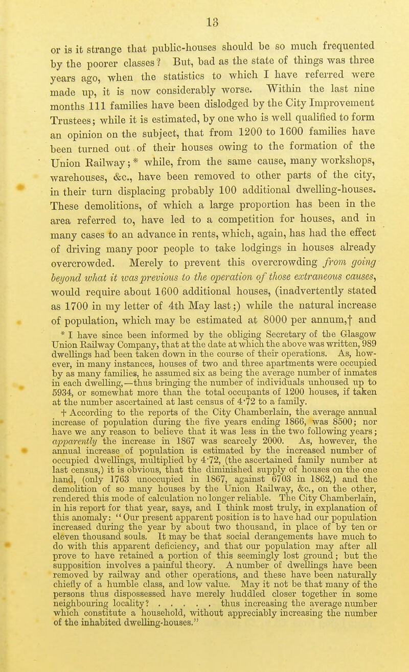 or is it strange that public-houses should be so much frequented by the poorer classes ? But, bad as the state of things was three years ago, when the statistics to which I have referred were made up, it is now considerably worse. Within the last nine months 111 families have been dislodged by the City Improvement Trustees; while it is estimated, by one who is well qualified to form an opinion on the subject, that from 1200 to 1600 families have been turned out of their houses owing to the formation of the Union Eailway; * while, from the same cause, many workshops, warehouses, &c., have been removed to other parts of the city, in their turn displacing probably 100 additional dwelling-houses. These demolitions, of which a large proportion has been in the area referred to, have led to a competition for houses, and in many cases to an advance in rents, which, again, has had the effect of driving many poor people to take lodgings in houses abeady overcrowded. Merely to prevent this overcrowding from going beyond ivhat it was previous to the operation of those extraneous causes, would require about 1600 additional houses, (inadvertently stated as 1700 in my letter of 4th May last;) while the natural increase of population, which may be estimated at 8000 per annum,f and * I have since been informed by the obliging Secretary of the Glasgow Union Railway Company, that at the date at which the above was written, 989 dwellings had been taken down in the course of their operations. As, how- ever, in many instances, houses of two and thi-ee apartments were occupied by as many families, he assumed six as being the average number of inmates ia each dwelling,—thus bringing the number of individuals imhoused up to 5934, or somewhat more than the total occupants of 1200 houses, if taken at the number ascertained at last census of 4''72 to a family. + According to the reports of the City Chamberlain, the average annual increase of popidation during the five years ending 1866, was 8500; nor have we any reason to believe that it was less in the two following years; apparenthj the increase in 1867 was scarcely 2000. As, however, the annual increase of popidation is estimated by the increased number of occupied dwellings, multiplied by 4'72, (the ascertained famdy number at last census,) it is obvious, that the diminished supply of houses on the one hand, (only 1763 unoccupied in 1867, against 6703 in 1862,) and the demolition of so many houses by the Union Kadway, &c., on the other, rendered this mode of calculation no longer reliable. The City Chamberlain, in his report for that year, says, and I think most truly, in explanation of this anomaly:  Our present apparent position is to have had our popiUation increased during the year by about two thousand, in place of by ten or eleven thousand souls. It may be that social derangements have much to do with this apparent deficiency, and that our population may after all prove to have retained a portion of this seemingly lost grormd; but the supposition involves a painful theory. A number of dwellings have been removed by railway and other operations, and these have been naturally chiefly of a hiimble class, and low value. May it not be that many of the persons thus dispossessed have merely huddled closer together in some neighbouring locality? thus increasing the average number which constitute a household, without appreciably increasing the number of the inhabited dwelling-houses.