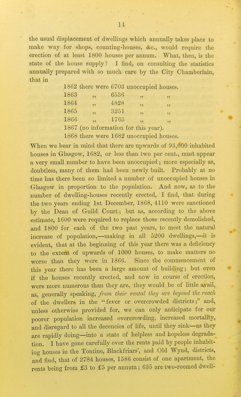 the usual displacement of dwellings which annually takes place to make way for shops, counting-houses, &c., would require the erection of at least 1800 houses per annum. What, then, is the state of the house supply ? I find, on consulting the statistics annually prepared with so much care by the City Chamberlain, that in 1862 there were 6703 unoccupied houses. 1863 „ 6536 „ „ 1864 „ 4828 1865 „ 3251 „ „ 1866 „ 1763 „ „ 1867 (no information for this year). 1868 there were 1682 unoccupied houses. When we bear in mind that there are upwards of 93,000 inhabited houses in Glasgow, 1682, or less than two per cent., must appear a very small number to have been unoccupied; more especially as, doubtless, many of them had been newly built. Probably at no time has there been so limited a number of unoccupied houses in Glasgow in proportion to the population. And now, as to the number of dwelling-houses recently erected, I find, that during the two years ending 1st December, 1868, 4110 were sanctioned by the Dean of Guild Court; but as, according to the above estimate, 1600 were required to replace those recently demolished, and 1800 for each of the two past years, to meet the natural increase of population,—making in all 5200 dwellings,—it is evident, that at the beginning of this year there was a deficiency to the extent of upwards of 1000 houses, to make matters no worse than they were in 1866. Since the commencement of this year there has been a large amount of building; but even if the houses recently erected, and now in course of erection, were more numerous than they are, they would be of little avail, as, generally speaking, from their rental they are beyond the reach of the dwellers in the fever or overcrowded districts; and, unless otherwise provided for, we can only anticipate for our poorer population increased overcrowding, increased mortality, and disregard to all the decencies of life, until they sink—as they are rapidly doing—into a state of helpless and hopeless degrada- tion. I have gone carefully over the rents paid by people inhabit- ing houses in the Tontine, Blackfriai-s', and Old Wynd, districts, and find, that of 2784 houses, 1586 consist of one apartment, the rents being from £3 to £5 per annum; 635 are two-roomed dwell-