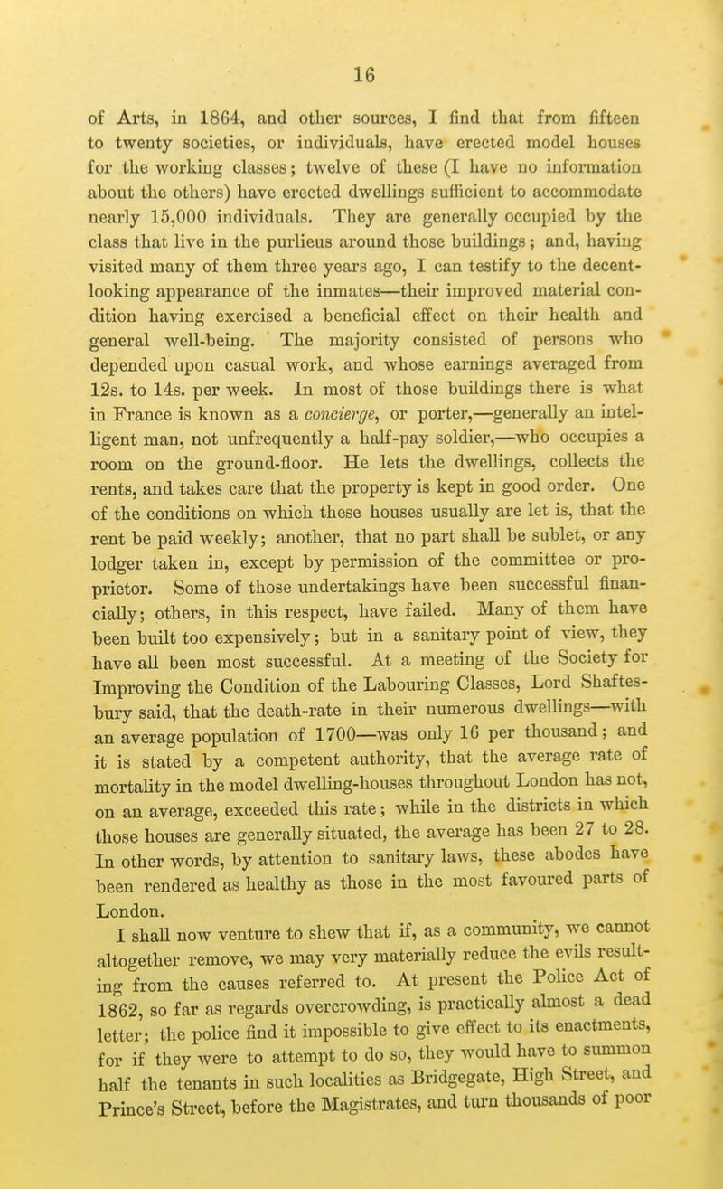 of Arts, in 1864, and other sources, I find that from fifteen to twenty societies, or individuals, have erected model houses for the working classes; twelve of these (I have no information about the others) have erected dwellings sufficient to accommodate nearly 15,000 individuals. They are generally occupied by the class that live in the purlieus around those buildings; and, having visited many of them three years ago, I can testify to the decent- looking appearance of the inmates—their improved material con- dition having exercised a beneficial effect on their health and general well-being. The majority consisted of persons who depended upon casual work, and whose earnings averaged from 12s. to 14s. per week. In most of those buildings there is what in France is known as a concierge, or porter,—generally an intel- ligent man, not unfrequently a half-pay soldier,—who occupies a room on the ground-floor. He lets the dwellings, collects the rents, and takes care that the property is kept in good order. One of the conditions on which these houses usually are let is, that the rent be paid weekly; another, that no part shall be sublet, or any lodger taken in, except by permission of the committee or pro- prietor. Some of those undertakings have been successful finan- cially; others, in this respect, have failed. Many of them have been built too expensively; but in a sanitary point of view, they have all been most successful. At a meeting of the Society for Improving the Condition of the Labouring Classes, Lord Shaftes- buiy said, that the death-rate in their numerous dwellings—with an average population of 1700—was only 16 per thousand; and it is stated by a competent authority, that the average rate of mortality in the model dwelling-houses tlu-oughout London has not, on an average, exceeded this rate; while in the districts in which those houses are generally situated, the average has been 27 to 28. In other words, by attention to sanitary laws, these abodes have been rendered as healthy as those in the most favoured parts of London. I shaU now venture to shew that if, as a community, we cannot altogether remove, we may very materially reduce the evils result- ing from the causes referred to. At present the Police Act of 1862, so far as regards overcrowding, is practically ahnost a dead letter; the poUce find it impossible to give effect to its enactments, for if they were to attempt to do so, they would have to simimon half the tenants in such localities as Bridgegate, High Street, and Prince's Street, before the Magistrates, and tui-n thousands of poor