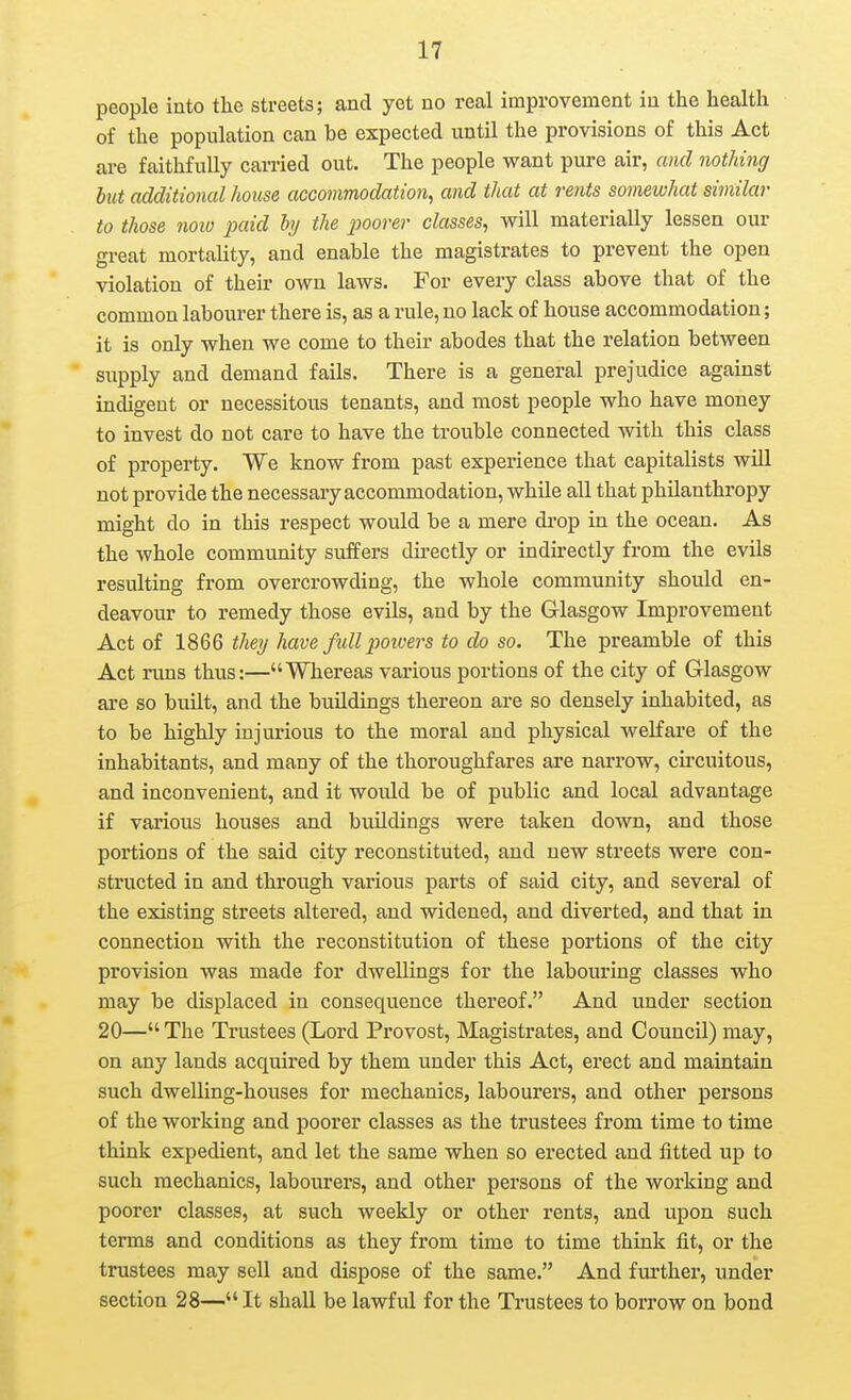 people into the streets; and yet no real improvement iu the health of the population can be expected until the provisions of this Act are faithfully carried out. The people want pure air, and nothing but additional house accommodation, and that at rents somewhat similar to those now jKiid hj the ^yoorer classes, will materially lessen our great mortality, and enable the magistrates to prevent the open violation of their own laws. For every class above that of the common labourer there is, as a rule, no lack of house accommodation; it is only when we come to their abodes that the relation between supply and demand fails. There is a general prejudice against indigent or necessitous tenants, and most people who have money to invest do not care to have the trouble connected with this class of property. We know from past experience that capitalists will not provide the necessary accommodation, while all that philanthropy might do in this respect would be a mere drop in the ocean. As the whole community suffers du'ectly or indirectly from the evils resulting from overcrowding, the whole community should en- deavour to remedy those evils, and by the Glasgow Improvement Act of 1866 they have fidl powers to do so. The preamble of this Act runs thus:—Whereas various portions of the city of Glasgow are so built, and the buildings thereon are so densely inhabited, as to be highly injurious to the moral and physical welfare of the inhabitants, and many of the thoroughfares are narrow, circuitous, and inconvenient, and it would be of public and local advantage if various houses and buildings were taken down, and those portions of the said city reconstituted, and new streets were con- structed in and through various parts of said city, and several of the existing streets altered, and widened, and diverted, and that in connection with the reconstitution of these portions of the city provision was made for dwellings for the labouring classes who may be displaced in consequence thereof. And under section 20—The Trustees (Lord Provost, Magistrates, and Council) may, on any lands acquired by them under this Act, erect and maintain such dwelling-houses for mechanics, labourers, and other persons of the working and poorer classes as the trustees from time to time think expedient, and let the same when so erected and fitted up to such mechanics, labourers, and other persons of the working and poorer classes, at such weekly or other rents, and upon such terms and conditions as they from time to time thrak fit, or the trustees may sell and dispose of the same. And further, under section 28— It shall be lawful for the Trustees to borrow on bond