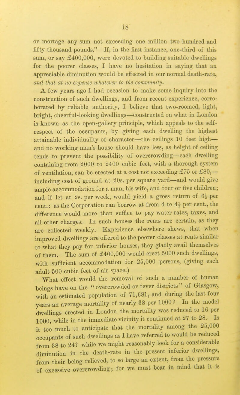 or mortage any sum not exceeding one million two hundred and fifty thousand pounds. If, in the first instance, one-third of lliis sum, or say £400,000, were devoted to building suitable dwellings for the poorer classes, I have no hesitation in saying that an appreciable diminution would be effected in our normal death-rate, and that at no expense whatever to the community. A few years ago I had occasion to make some inquiry into the construction of such dwellings, and from recent experience, corro- borated by reliable authority, I believe that two-roomed, light, bright, cheerful-looking dwellings—constructed on what in London is known as the open-gallery principle, which appeals to the self- respect of the occupants, by giving each dwelling the highest attainable individuality of character—^the ceilings 10 feet high— and no working man's house should have less, as height of ceiling tends to prevent the possibility of overcrowding—each dwelling containing from 2000 to 2400 cubic feet, with a thorough system of ventilation, can be erected at a cost not exceeding £75 or £80,— including cost of ground at 20s. per square yard—and woiild give ample accommodation for a man, his wife, and four or five children; and if let at 2s. per week, would yield a gross return of 6^ per cent.: as the Corporation can borrow at from 4 to 4^ per cent., the difference would more than suffice to pay water rates, taxes, and all other charges. In such houses the rents are certain, as they are collected weekly. Experience elsewhere shews, that when improved dwellings are offered to the poorer classes at rents similar to what they pay for inferior houses, they gladly avail themselves of them. The sum of £400,000 would erect 5000 such dwellings, with sufficient accommodation for 25,000 persons, (giving each adult 500 cubic feet of air space.) What effect would the removal of such a number of human beings have on the  overcrowded or fever districts  of Glasgow, with an estimated population of 71,681, and dm-ing the last four years an average mortality of neai-ly 38 per 1000 ? In the model dwellings erected in London the mortality was reduced to 16 per 1000, while in the immediate vicinity it continued at 27 to 28. Is it too much to anticipate that the mortality among the 25,000 occupants of such dwellings as I have referred to would be reduced from 38 to 24? while we might reasonably look for a considerable diminution in the death-rate in the present inferior dweUings, from their being relieved, to so large an extent, from the pressure of excessive overcrowding; for we must bear in mind that it is