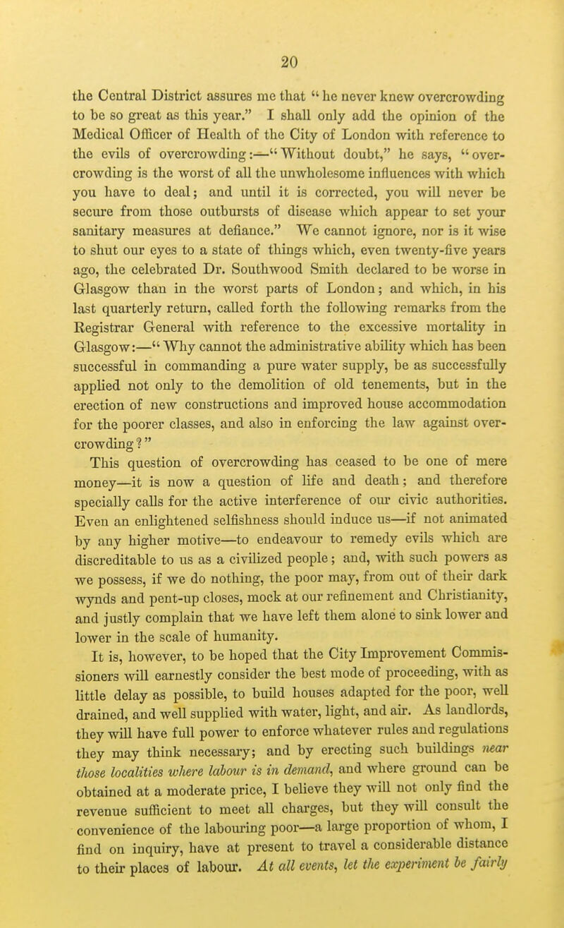 the Central District assures me that  he never knew overcrowding to be so great as this year. I shall only add the opinion of the Medical Officer of Health of the City of London with reference to the evils of overcrowdingWithout doubt, he says, over- crowding is the worst of all the unwholesome influences with which you have to deal; and until it is corrected, you will never be secure from those outbursts of disease which appear to set your sanitary measures at defiance. We cannot ignore, nor is it wise to shut our eyes to a state of things which, even twenty-five years ago, the celebrated Dr. Southwood Smith declared to be worse in Glasgow than in the worst parts of London; and which, in his last quarterly return, called forth the following remarks from the Registrar General with reference to the excessive mortality in Glasgow:— Why cannot the administrative ability which has been successful in commanding a pure water supply, be as successfully applied not only to the demolition of old tenements, but in the erection of new constructions and improved house accommodation for the poorer classes, and also in enforcing the law against over- crowding ?  This question of overcrowding has ceased to be one of mere money—it is now a question of life and death; and therefore specially calls for the active interference of om- civic authorities. Even an enlightened selfishness should induce us—^if not animated by any higher motive—to endeavour to remedy evils which are discreditable to us as a civilized people; and, with such powers as we possess, if we do nothing, the poor may, from out of their dark wynds and pent-up closes, mock at our refinement and Christianity, and justly complain that we have left them alone to sink lower and lower in the scale of humanity. It is, however, to be hoped that the City Lnprovement Commis- sioners wiU earnestly consider the best mode of proceeding, with as little delay as possible, to buUd houses adapted for the poor, well drained, and well supplied with water, light, and au-. As landlords, they will have full power to enforce whatever rules and regulations they may think necessary; and by erecting such buildings near those localities where labour is in demand, and where ground can be obtained at a moderate price, I believe they will not only find the revenue sufficient to meet aU charges, but they will consult the convenience of the labouring poor—a large proportion of whom, I find on inquiry, have at present to travel a considerable distance to then- places of labour. At all events, let the experimnt he fairly