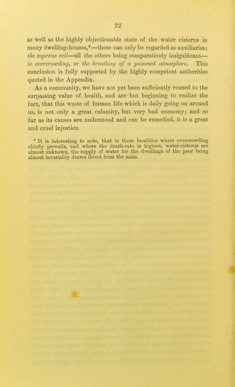 as well as the highly objectionable state of the water cisterns in many dwelling-houses,*—these can only be regarded as auxiliaries; the supreme evil—all the others being comparatively insignificant— is overcrowding, or the breathing of a poisoned atmosphere. This conclusion is fully supported by the highly competent authorities quoted in the Appendix. As a community, we have not yet been sufficiently roused to the surpassing value of health, and ai'e but beginning to realize the fact, that this waste of human life which is daily going on around us, is not only a great calamity, but very bad economy; and so far as its causes are imderstood and can be remedied, it is a great and cruel injustice. * It is interesting to note, tliat in tliose localities where overcrowding chiefly prevails, and where the death-rate is highest, water-cisterns are almost unknown, the supply of water for the dwellings of the poor being almost invariably drawn direct from the main. a I