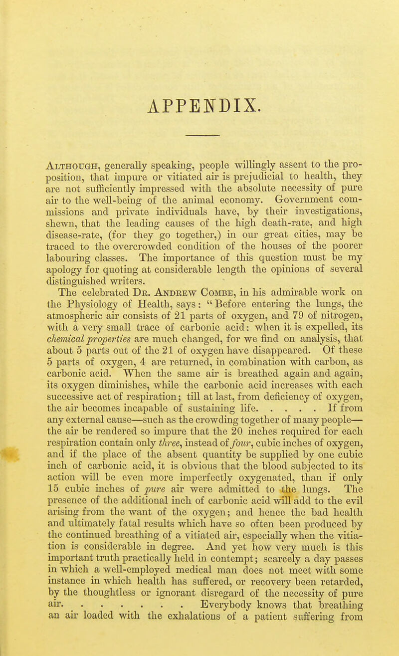 APPENDIX. Although, generally speaking, people willingly assent to the pro- position, that impm-e or vitiated air is prejudicial to health, they are not sufficiently impressed with the absolute necessity of piu-e an* to the well-being of the animal economy. Government com- missions and private individuals have, by their investigations, shewn, that the leading causes of the high death-rate, and high disease-rate, (for they go together,) in oiu' great cities, may be traced to the overcrowded condition of the houses of the poorer labom-ing classes. The importance of this question must be my apology for quoting at considerable length the opinions of several distinguished wiiters. The celebrated Dk. Andrew Combe, in his admii-able work on the Physiology of Health, says:  Before entering the lungs, the atmospheric air consists of 21 parts of oxygen, and 79 of nitrogen, with a veiy small trace of carbonic acid: when it is expelled, its chemical properties are much changed, for we find on analysis, that about 5 parts out of the 21 of oxygen have disappeared. Of these 5 parts of oxygen, 4 are retm'ued, in combination with carbon, as carbonic acid. When the same au' is breathed again and again, its oxygen diminishes, whUe the carbonic acid increases with each successive act of respii-ation; till at last, from deficiency of oxygen, the air becomes incapable of sustaining life If from any external cause—such as the crowding together of many people— the ail be rendered so impiu-e that the 20 inches requii'ed for each respu'ation contain only three^ instead of four^ cubic inches of oxygen, and if the place of the absent quantity be supplied by one cubic inch of carbonic acid, it is obvious that the blood subjected to its action will be even more imperfectly oxygenated, than if only 15 cubic inches of pure air were admitted to the lungs. The presence of the additional inch of carbonic acid will add to the evil arising from the want of the oxygen; and hence the bad health and ultimately fatal results wliich have so often been produced by the continued breathing of a vitiated au, especially when the vitia- tion is considerable in degree. And yet how very much is this important truth practically held in contempt; scarcely a day passes in which a well-employed medical man does not meet with some instance in which health has suffered, or recovery been retarded, by the thoughtless or ignorant disregard of the necessity of pure air. ^ Everybody knows that breathing an au- loaded with the exhalations of a patient suffering from