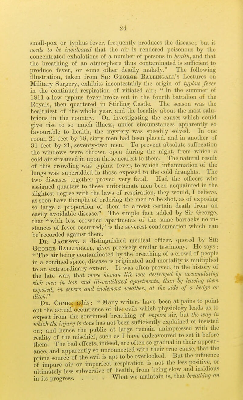 small-pox ov typhus fever, fretiucntly protluces tlie (lisea.sc; but il iieecb to be inculcated that the air is rendered poisonous by the conceutrated exhalations of a number of persons in health, and that the breathing of an atmosphere thus contamiuated is sufficient to produce fever, or some other deadly malady. Tlie following illustration, taken from Sir George Ballingall's Lectures on Military Surgery, exhibits incontestably tlic origin of typhus fever in the continued respiration of vitiated air:  In the summer of 1811 a low^ typhus fever broke out in the fourth battalion of the Royals, then quartered in Stirling Castle. The season was the healthiest of the whole year, and the locality about the most salu- brious in the country. On investigating the causes which could give rise to so much illness, under circumstances apparently so favourable to health, the mystery was speedily solved. In one room, 21 feet by 18, sixty men had been placed, and in another of 31 feet by 21, seventy-two men. To prevent absolute suffocation the windows were thrown open during the night, from which a cold ail- streamed in upon those nearest to them. The natural result of this crowding was typhus fever, to which inflammation of the lungs was superadded in those exposed to the cold cb-aughts. The two diseases together proved very fatal. Had the officers who assigned quarters to these imfortunate men been acquainted in the slightest degree Avith the laws of respu-ation, they would, I believe, as soon have thought of ordering the men to be shot, as of exposmg so large a proportion of them to almost certain death from an easily avoidable disease. The simple fact added by Sii- George, that  with less crowded apartments of the same barracks no in- stances of fever occiirred, is the severest condemnation which can be'recorded against them. Dr. Jackson, a distinguished medical officer, quoted by Sir George Ballingall, gives precisely sunilar testimony. He says :  The air being contaminated by the breathing of a crowd of people in a confined space, disease is originated and mortality is multiplied to an extraordinaiy extent. It was often proved, in the histoiy of the late war, that 7nore human life ivas destroyed hj accumulating sick men in low and ill-ventilated apartments, than hj leaving them exposed, in severe and inclement iveather, at the side of a hedge or ditch. Dr. Combe adds :  Many miters have been at pams to point out the actual occurrence of the evils wliich physiology leads us. to expect from the contmued breathing of imjyure aii-, but the loay in ivhich the injury is done has not been sufficiently explained or insisted on; and hence the public at large remain unimpressed with the reality of the mischief, such as I have endeavom-ed to set it before them. The bad effects, indeed, are often so gradual in theii- appear- ance and apparently so unconnected with their true cause, that the prime source of the evil is apt to be overlooked. But the mfluencc of impure air or imperfect respiration is not the less positive, or ultimately less subversive of health, from being slow and insidious in its pro^^ress. . . . What we maintain is, that Srerti/if/f//(t«