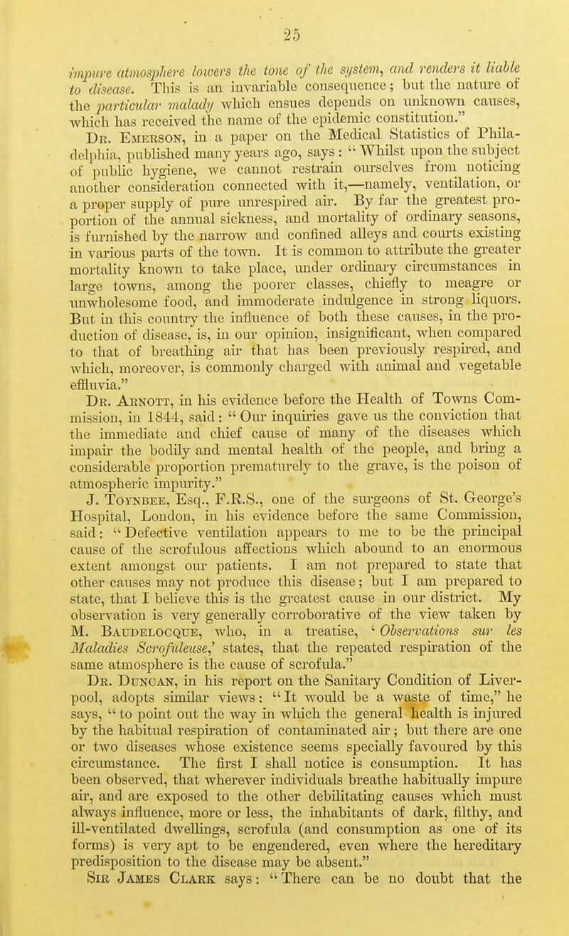 mjnire atmosphere lowers the tone of the system^ and renders it liaUe to disease. This is an invariable consequence; but the nature of the particidar malady which ensues depends on unknown causes, which has received the name of the epidemic constitution. Dr. Emerson, in a paper on the Medical Statistics of Phila- delphia, published many years ago, says :  Whilst upon the subject of public hygiene, we cannot restrain ourselves from noticing another consideration connected with it,—namely, ventilation, or a proper supply of ptu-e imrespired air. By far the greatest pro- portion of the annual sickness, and mortality of ordinary seasons, is furnished by the narrow and confined alleys and courts existing in various parts of the town. It is common to attribute the greater mortality known to take place, imder ordinary circumstances in large towns, among the poorer classes, chiefly to meagre or unwholesome food, and immoderate indulgence in strong liquors. But in this country the influence of both these causes, in the pro- duction of disease, is, in our opinion, insignificant, when compared to that of breathing air that has been previously respii-ed, and wlaich, moreover, is commonly charged with animal and vegetable effluvia. Dr. Aenott, in his evidence before the Health of Towns Com- mission, in 1844, said:  Om inquiries gave us the conviction that the immediate and cliief cause of many of the diseases which impaii- the bodily and mental health of the people, and bring a considerable proportion prematurely to the grave, is the poison of atmospheric impurity. J. ToYNBEE, Esq., F.R.S., one of the surgeons of St. George's Hospital, London, in his evidence before the same Commission, said: Defective ventilation appears to me to be the principal cause of the scrofulous aifections which abound to an enormous extent amongst our patients. I am not prepared to state that other causes may not produce this disease; but I am prepared to state, that I believe this is the greatest cause in our district. My observation is very generally corroborative of the view taken by M. Baudelocqxje, who, in a treatise, ' Observations sur les Maladies Scrofideuse,'' states, that the repeated respii-ation of the same atmosphere is the cause of scrofula. Dr. Duncan, in his report on the Sanitary Condition of Liver- pool, adopts similar views: It would be a waste of time, he says,  to point out the way in which the general health is injiu'ed by the habitual respiration of contaminated an*; but there are one or two diseases whose existence seems specially favom-ed by this circumstance. The first I shall notice is consumption. It has been observed, that wherever individuals breathe habitually impure air, and are exposed to the other debilitating causes which must always influence, more or less, the inhabitants of dark, filthy, and ill-ventilated dwellings, scrofula (and consumption as one of its forms) is very apt to be engendered, even where the hereditary predisposition to the disease may be absent. Sir James Clark says:  There can be no doubt that the