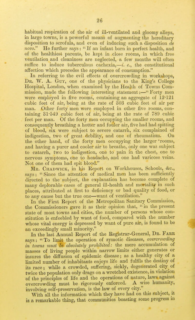 habitual respiration of the air of ill-ventilated and gloomy alleys, in lai'ge towns, is a powerful means of augmenting the hereditary disposition to scrofula, and even of inducing such a disposition de novo. He fiu'ther says:  If an infant born in perfect health, and of the healthiest parents, be kept in close rooms, in which free ventilation and cleaniness are neglected, a few months wUl often suffice to induce tuberculous cachexia,—i. e., the constitutional affection which precedes the appearance of consumption. In referring to the evil effects of overcrowding in workshops, Dr. W. a. Guy, one of the physicians to the King's CoUege Hospital, London, when examined by the Health of To^vns Com- mission, made the following interesting statement:—Forty men were eniployed in five rooms, containing an aggregate of 12* 121 cubic feet of air, being at the rate of 303 cubic feet of air per man. Other forty men were employed in other five rooms, con- taining 31*549 cubic feet of aii-, being at the rate of 789 cubic feet per man. Of the forty men occupying the smaller rooms, and consequently breathing a hotter and fouler an*, five had had spitting of blood, six were subject to severe catarrh, six complained of indigestion, two of great debUity, and one of rheumatism. On the other hand, of the forty men occupying the larger 'rooms, and having a purer and cooler air to breathe, only one was subject to catarrh, two to indigestion, one to pain in the chest, one to nervous symptoms, one to headache, and one had varicose veins. Not one of them had spit blood. Mr. Chadwick, in his Report on Workhouses, Schools, &c., says:  Since the attention of medical men has been sufficiently du-ected to the subject, the explanation has become complete of many deplorable cases of general ill-health and mortality in such places, attributed at fii'st to deficiency or bad quality of food, or to any cause but the true one—want of ventilation. In the First Report of the Metropolitan Sanitaiy Commission, the Commissioners gave it as theu opinion that,  in the present state of most towns and cities, the number of persons whose con- stitution is enfeebled by want of food, compared with the number whose vital energy is depressed by want of pm-e air, is foimd to be an exceedingly small minority. In the last Annual Report of the Registrar-General, Dr. Farr says: To limit the operation of zymotic diseases, overcrowding in towns must he absolutely prohibited: the mere acciunidation of masses of living people within naiTOW limits either generates or insures the diffusion of epidemic disease; as a healthy city of a limited number of inhabitants enjoys life and fulfils the destiny of its race; while a crowded, suffering, sickly, degenerated city of twice the population only di-ags on a wretched existence, in violation of the principles of life and the operations of natui-e, laws against overcrowding must be rigorously enforced. A wise humanity, involving self-preservation, is the law of eveiy city. With all the information which they have had on this subject, it is a remarkable thing, that communities boasting some progress m