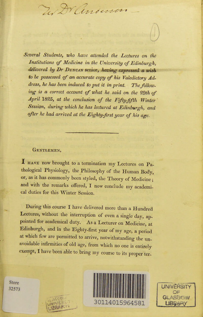 Several Students^ who hwve attended the Lectures on tlie Institutions of Medicine in the University of Edinburgh^ delivered by Dr Duncan senior, having- expressed a wish to be possessed of an accurate copy of his Valedictory Ad- dress, he has been induced to put it in print. The follow- ing is a correct account of what he said on the 29th of April 1825, at the conclusion of the Fifty-fifth Winter Session, during which he has lectured at Edinburgh, and after he had arrived at the Eighty first year of his age. Gentlemen, I HAVE now brought to a termination my Lectures on Pa- thological Physiology, the Philosophy of the Human Body, or, as it has commonly been styled, the Theory of Medicine; and with the remarks offered, I now conclude my academi- cal duties for this Winter Session. During this course I have deUvered more than a Hundred Lectures, without the intermption of even a single day, ap- pointed for academical duty. As a Lecturer on Medicine, at Edinburgh, and in the Eighty-first year of my age, a period at which few are permitted to arrive, notwithstanding the un- avoidable infirmities of old age, from which no one is entirely exempt, I have been able to bring my course to its proper ter» Store 32573 30114015964581 OF GLASDa^