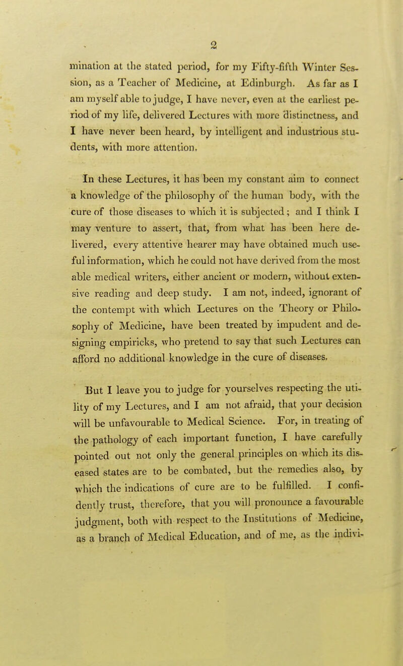 mination at the stated period, for my Fifty-fifili Winter Ses- sion, as a Teacher of Medicine, at Edinburgh. As far as I am myself able to judge, I have never, even at the earliest pe- riod of my life, delivered Lectures with more distinctness, and I have never been heard, by intelligent and industrious stu- dents, with more attention. In these Lectures, it has been my constant aim to connect a knowledge of the philosophy of the human body, with the cure of those diseases to which it is subjected; and I think I may venture to assert, that, from what has been here de- livered, every attentive hearer may have obtained much use- ful information, which he could not have derived from the most able medical writers, either ancient or modern, without exten- sive reading and deep study. I am not, indeed, ignorant of the contempt with which Lectures on the Theory or Philo- sophy of Medicine, have been treated by impudent and de- signing empiricks, who pretend to say that such Lectures can afford no additional knowledge in the cure of diseases. But I leave you to judge for yourselves respecting the uti- lity of my Lectures, and I am not afraid, that your decision will be unfavourable to Medical Science. For, in treating of the pathology of each important function, I have carefully pointed out not only the general principles on which its dis- eased states are to be combated, but the remedies also, by which the indications of cure are to be fulfilled. I confi- dently trust, therefore, that you will pronounce a favourable judgment, both with respect to the Institutions of IMedicine, as a branch of Medical Education, and of me, as the indivi-