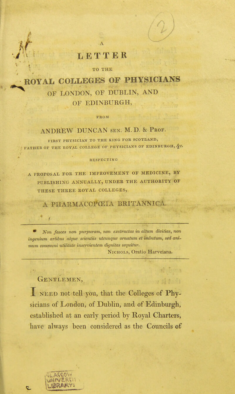 LETTER \ TO THE ROYAL COLLEGES OF PHYSICIANS OF LONDON, OF DUBLIN, AND OF EDINBURGH, FROM ANDREW DUNCAN sen. M. D. & Prof. FinST PHYSICIAN TO THE KING FOB, SCOTLAND, FATHER OF THE ROYAL COLLEGE OF PHYSICIANS OF EDINBURGH, S^C. RESPECTING A PROPOSAL FOR THE IMPROVEMENT OF MEDICINE, BY PUBLISHING ANNUALLY, UNDER THE AUTHORITY OF THESE THREE ROYAL COLLEGES, A PIIAIlMACOI*(EIA BRITANNICA. ■i r *■ N<m fasces non purpuram, non exsiructas in altum divitias, rum ingenium artibus atque scientiis viounque omatum et irhbutum, sed ani- mum communi uiilitate inservieniem dignitas sequUur. Nichols, Oratio Harveiana. Gentlemen, I NEED not tell you, that the Colleges of Phy- sicians of London, of Dublin, and of Edinburgh, established at an early period by Royal Charters, have always been considered as the Councils of
