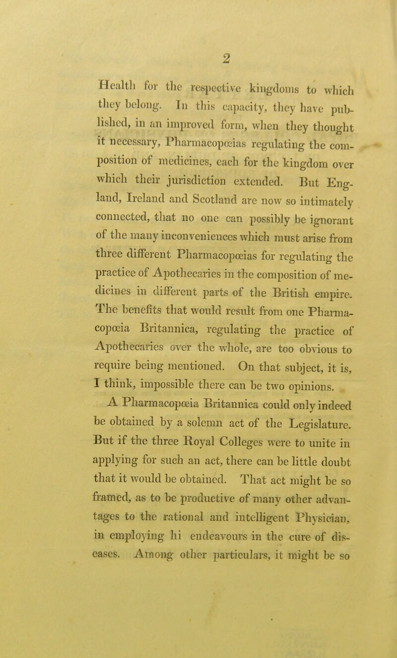 Health for the respective kingdoms to whicli they belong. In this capacity, tliey have pnb- lished, in an improved form, when they thought it necessary. Pharmacopoeias regulating the com- position of medicines, each for the kingdom over which their jurisdiction extended. But Eng- land, Ireland and Scotland are now so intimately connected, that no one can possibly be ignorant of the many inconveniences which must arise from three different Pharmacopoeias for regulating the practice of Apothecaries in the composition of me- dicines in different parts of the British empire. The benefits that would result fi'om one Phamia- copoeia Britannica, regulating the practice of Apothecaries over the whole, are too obvious to require being mentioned. On that subject, it is, I think, impossible there can be two opinions. A Pharmacopoeia Britannica could only indeed be obtained by a solemn act of the Legislature. But if the three Royal Colleges were to unite in applying for such an act, there can be little doubt that it would be obtained. That act might be so framed, as to be productive of many other advan- tages to the rational and intelligent Physician, in employing hi endeavours in the cure of dis- eases. Among other particulai-s, it might be so