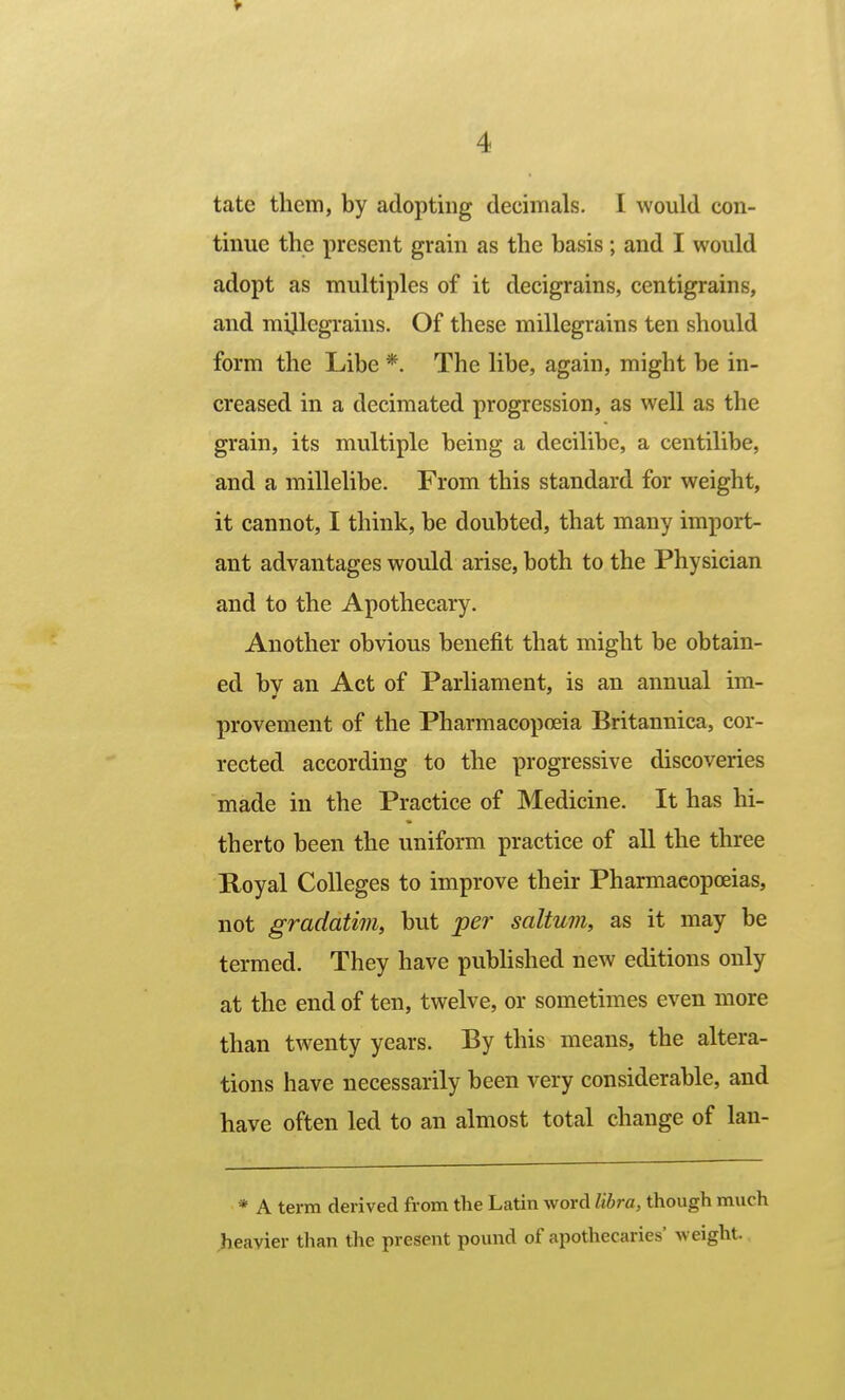 tate them, by adopting decimals. I would con- tinue the present grain as the basis ; and I would adopt as multiples of it decigrains, centigrains, and mijlegrains. Of these millegrains ten should form the Libe *. The libe, again, might be in- creased in a decimated progression, as well as the grain, its multiple being a decilibc, a centilibe, and a millelibe. From this standard for weight, it cannot, I think, be doubted, that many import- ant advantages would arise, both to the Physician and to the Apothecary. Another obvious benefit that might be obtain- ed by an Act of Parliament, is an annual im- provement of the Pharmacopoeia Britannica, cor- rected according to the progressive discoveries made in the Practice of Medicine. It has hi- therto been the uniform practice of all the three Royal Colleges to improve their Pharmacopoeias, not gradatim, but per saltum, as it may be termed. They have pubhshed new editions only at the end of ten, twelve, or sometimes even more than twenty years. By this means, the altera- tions have necessarily been very considerable, and have often led to an almost total change of lan- * A term derived from the Latin word libra, though much heavier than the present pound of apothecaries' weight.