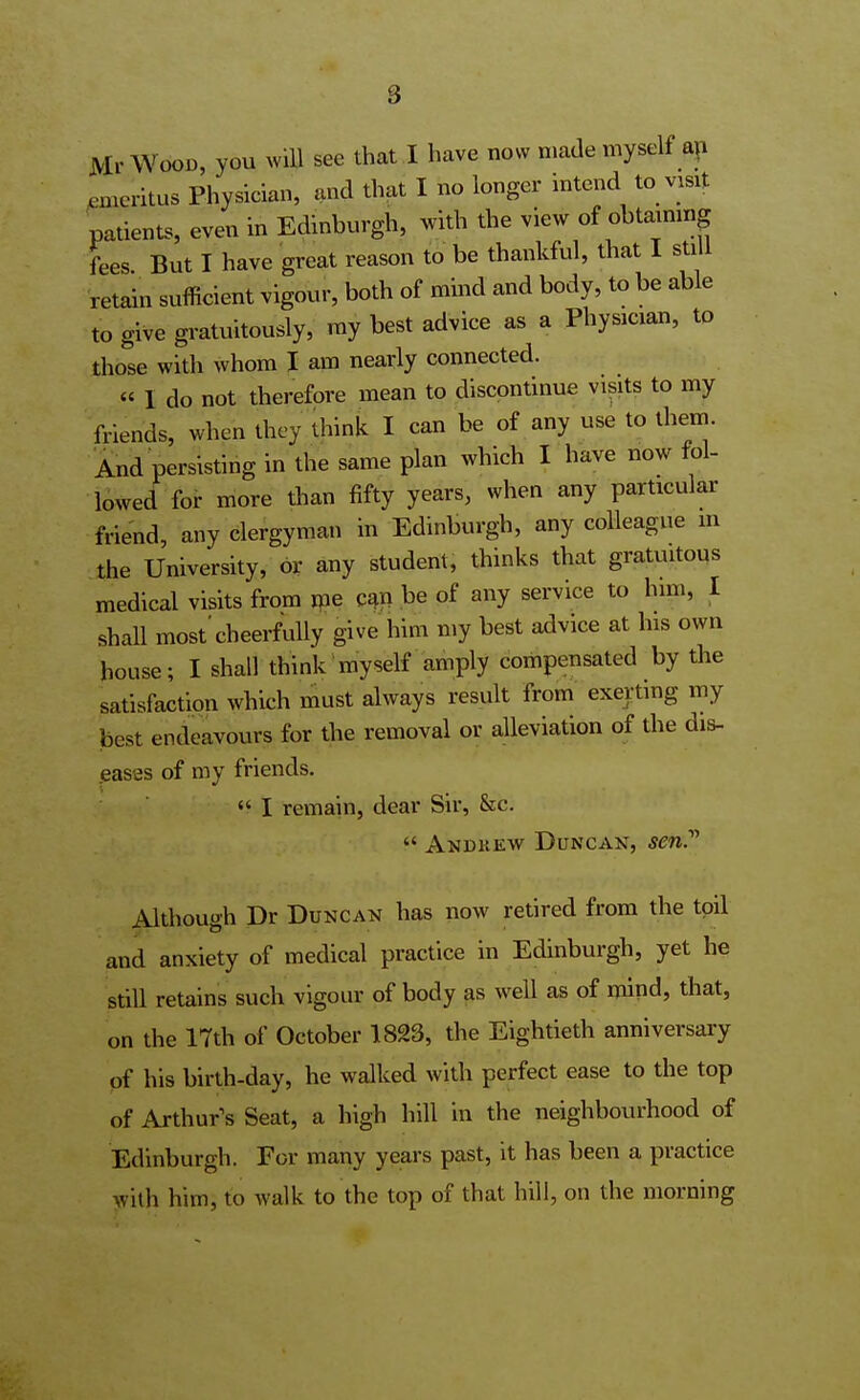 8 Mr Wood, you will see that I have now made myself an emeritus Physician, and that I no longer intend to visit patients, even in Edinburgh, with the view of obtaining fees But I have great reason to be thankful, that I still retain sufficient vigour, both of mind and body, to be able to give gratuitously, my best advice as a Physician, to those with whom I am nearly connected. « I do not therefore mean to discontinue visits to my friends, when they think I can be of any use to them. And persisting in the same plan which I have now fol- lowed for more than fifty years, when any particular friend, any clergyman in Edinburgh, any colleague in the University, or any student, thinks that gratuitous medical visits from me can be of any service to him, I shall most'cheerfully give him my best advice at his own house; I shall think myself amply compensated by the satisfaction which must always result from exerting my best endeavours for the removal or alleviation of the dis- eases of my friends.  I remain, dear Sir, &c.  Andkew Duncan, sen.' Although Dr Duncan has now retired from the toil and anxiety of medical practice in Edinburgh, yet he still retains such vigour of body as well as of mind, that, on the 17th of October 1823, the Eightieth anniversary of his birth-day, he walked with perfect ease to the top of Arthur's Seat, a high hill in the neighbourhood of Edinburgh. For many years past, it has been a practice with him; to walk to the top of that hill, on the morning