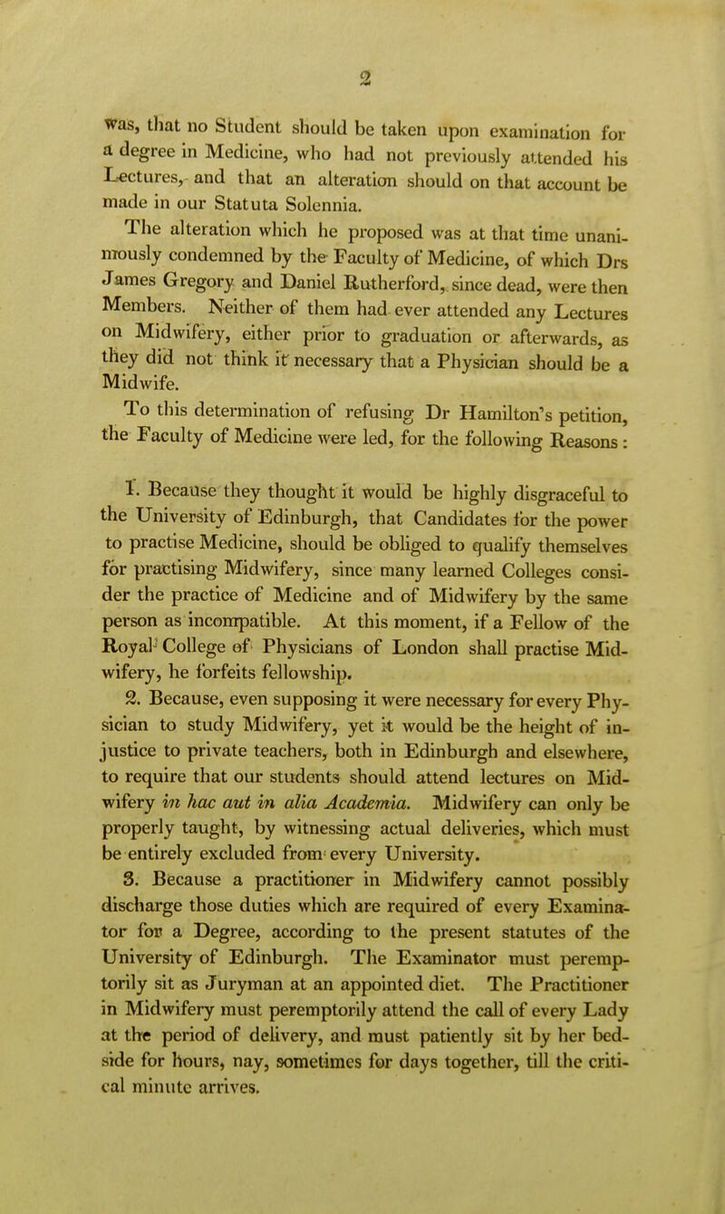 Was, that no Student should be taken upon examination for a degree in Medicine, who had not previously attended his Lectures, and that an alteration should on that account be made in our Statuta Solennia. The alteration which he proposed was at that time unani- nrously condemned by the Faculty of Medicine, of which Drs James Gregory and Daniel Rutherford, since dead, were then Members. Neither of them had ever attended any Lectures on Midwifery, either prior to graduation or afterwards, as they did not think it necessary that a Physician should be a Midwife. To this determination of refusing Dr Hamilton's petition, the Faculty of Medicine were led, for the followmg Reasons: 1. Because they thought it would be highly disgraceful to the University of Edinburgh, that Candidates for the power to practise Medicine, should be obliged to qualify themselves for practising Midwifery, since many learned Colleges consi- der the practice of Medicine and of MidAvifery by the same person as incompatible. At this moment, if a Fellow of the Royal^ College of Physicians of London shall practise Mid- wifery, he forfeits fellowship, 2. Because, even supposing it were necessary for every Phy- sician to study Midwifery, yet it would be the height of in- justice to private teachers, both in Edinburgh and elsewhere, to require that our students should attend lectures on Mid- wifery in hoc aut in alia Academia. Midwifery can only be properly taught, by witnessing actual deliveries, which must be entirely excluded from every University. S. Because a practitioner in Midwifery cannot possibly discharge those duties which are required of every Examina- tor for a Degree, according to the present statutes of the University of Edinburgh. The Examinator must peremp- torily sit as Juryman at an appointed diet. The Practitioner in Midwifery must peremptorily attend the call of every Lady at the period of delivery, and must patiently sit by her bed- side for hours, nay, sometimes for days together, till the criti- cal minute arrives.