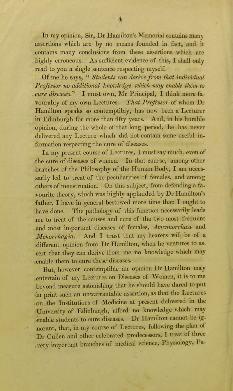 In my opinion, Sir, Dr Hamilton's Memorial contains manjf assertions which are by no means founded in fact, and it contains many conclusions from these assertions which are highly erroneous. As sufficient evidence of this, I shall only read to you a single sentence respecting myself. Of me he says,  Students can derive from tlmt individtial Professor no additional knowledge which may enable them to . cure diseases. I must own, Mr Principal, I think more fa- vourably of my own Lectures. That Professor of whom Dr Hamilton speaks so contemptibly, has now been a Lecturer in Edinbui'gh for more than fifty years. And, in his humble opinion, during the whole of that long period, he has never delivered any Lecture which did not contain some useful in- formation respecting the cure of diseases. In my present course of Lectures, I must say muchj even of the cure of diseases of women. In that course, among other branches of the Philosophy of the Human Body, I am neces- sarily led to treat of the peculiarities of females, and among others of menstruation. On this subject, from defending a fa- vourite theory, which was highly applauded by Dr Hamilton's father, I have in general bestowed more time than I ought to have done. The pathology of this function necessarily leads me to treat of the causes and cure of the two most frequent and most important diseases of females, Amennorrhoea and Menorrhagia. And I trust that my hearers will be of a different opinion from Dr Hamilton, when he ventures to as- sert that they can derive from me no knowledge which may enable them to cure these diseases. But, however contemptible an opinion Dr Hamilton may entertain of my Lectures on Diseases of Women, it is to me beyond measure astonishing that he should have dared to put in print such an unwarrantable assertion, as that the Lectures on the Institutions of Medicine at present delivered in tlie University of Edinburgh, afford no knowledge which may enable students to cure diseases. Dr Hamilton cannot be ig- ^ norant, that, in my course of Lectures, following the plan of Dr Cullen and other celebrated predecessors, I treat of three ,very important branches of medical science, Physiology, Pa-