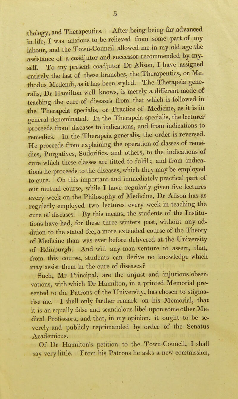 thology, and Therapeutics. After being being far advanced in life, I was anxious to be relieved from some part of my labour, and the Town-Council allowed me in my old age the assistance of a coadjutor and successor recommended by my- self. To my present coadjutor Dr Alison, I have assigned entirely the last of these branches, the Therapeutics, or Me- thodus Medendi, as it has been styled. The Therapeia gene- ralis, Dr Hamilton well knows, is merely a different mode of teaching the cure of diseases from that which is followed in the Therapeia specialis, or Practice of Medicine, as it is in general denominated. In the Therapeia specialis, the lecturer proceeds from diseases to indications, and from indications to remedies. In the Therapeia generalis, the order is reversed. He proceeds from explaining the operation of classes of reme- dies. Purgatives, Sudorifics, and others, to the indications of cure which these classes are fitted to fulfil; and from indica^ tions he proceeds to the diseases, which they may be employed to cure. On this important and immediately practical part of our mutual course, while I have regularly given five lectures every week on the Philosophy of Medicine, Dr Alison has as regularly employed two lectures every week in teaching the cure of diseases. By this means, the students of the Institu- tions have had, for these three winters past, without any ad- dition to the stated fee, a more extended course of the Theory of Medicine than was ever before delivered at the University of Edinburgh. And will any man venture to assert, that, from this course, students can derive no knowledge which may assist them in the cure of diseases ? Such, Mr Principal, are the unjust and injurious obser- vations, with which Dr Hamilton, in a printed Memorial pre- sented to the Patrons of the University, has chosen to stigma- tise me. I shall only farther remark on his Memorial, that it is an equally false and scandalous libel upon some other Me- dical Professors, and that, in my opinion, it ought to be se- verely and publicly reprimanded by order of the Senatus Academicus. Of Dr Hamilton's petition to the Town-Council, I shall say very little. From his Patrons he asks a new commission,