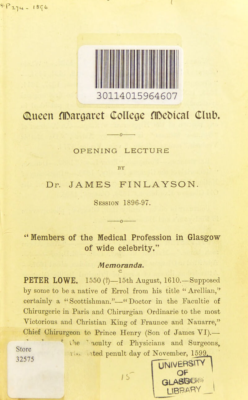 ( !j 30114015964607 (Slueen flDargaret College fIDeMcal Club. OPENING LECTURE BY Dr. JAMES FINLAYSON. Session 1896-97. Members of the Medical Profession in Glasgow of wide celebrity. Memoranda. c PETER LOWE. 1550 (?)—15th August, 1610.—Supposed by some to be a native of Errol from his title  Arellian,'^ certainly a Scottishman,—Doctor in the Facultie of Chirurgerie in Paris and Chirurgian Ordinarie to the most Victorious and Christian King of Fraunce and Nauarre,^ Chief Chirurgeon to Prince Henry (Son of James VI).— the acuity of Physicians and Surgeons^ v,<.. . ited penult day of November, 1599. XTNivEBsfrTl OF '