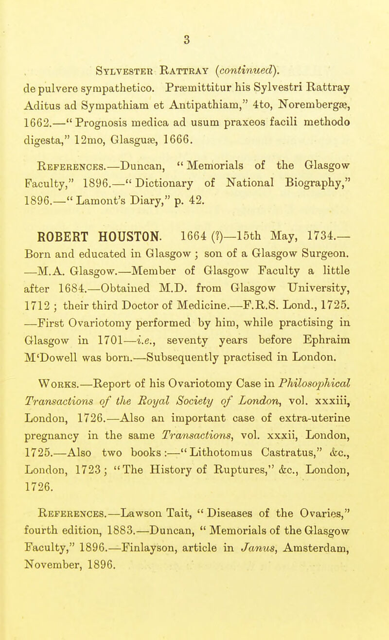 Sylvester Rattray (continued). de pulvere sympathetico. Prismittitur his Sylvestri Rattray Aditus ad Sympathiam et Antipathiam, 4to, Norembergse, 1662.—Prognosis medica ad usum praxeos facili methodo digesta, 12mo, Glasguse, 1666. References.—Duncan,  Memorials of the Glasgow- Faculty, 1896.— Dictionary of National Biography, 1896.—Lamont's Diary, p. 42. ROBERT HOUSTON. 1664 (?)—15th May, 1734.— Born and educated in Glasgow ; son of a Glasgow Surgeon. —M.A. Glasgow.—Member of Glasgow Faculty a little after 1684.—Obtained M.D. from Glasgow University, 1712 ; their third Doctor of Medicine.—F.R.S. Lond., 1725. —First Ovariotomy performed by him, while practising in Glasgow in 1701—i.e., seventy years before Ephraim M'Dowell was born.—Subsequently practised in London. Works.—Report of his Ovariotomy Case in Philosophical Transactions of the Royal Society of London, vol. xxxiii, London, 1726.—Also an important case of extra-uterine pregnancy in the same Transactions, vol. xxxii, London, 1725.—Also two books:—Lithotomus Castratus, &c., London, 1723; The History of Ruptures, &c., London, 1726. References.—Lawson Tait,  Diseases of the Ovaries, fourth edition, 1883.—Duncan,  Memorials of the Glasgow Faculty, 1896.—Finlayson, article in Janus, Amsterdam, November, 1896.