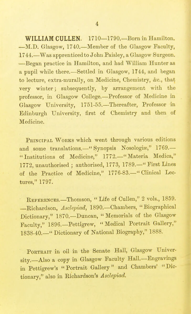 WILLIAM CULLEN. 1710—1790.—Bom in Hamilton. —M.D. Glasgow, 1740.—Member of the Glasgow Faculty, 1744.—Was apprenticed to John Paisley, a Glasgow Surgeon. —Began practice in Hamilton, and had William Hunter as a pupil while there.—Settled in Glasgow, 1744, and began to lecture, extra-murally, on Medicine, Chemistry, &c., that .very winter; subsequently, by arrangement with the professor, in Glasgow College.—Professor of Medicine in Glasgow University, 1751-55.—Thereafter, Professor in Edinburgh University, first of Chemistry and then of Medicine. Principal Works which went through various editions and some translations.— Synopsis Nosologise, 1769.— Institutions of Medicine, 1772.—Materia Medica, 1772, unauthorised ; authorised, 1773, 1789.— First Lines of the Practice of Medicine, 1776-83.— Clinical Lec- tures, 1797. ■ References.—Thomson,  Life of Cullen, 2 vols., 1859. —Richardson, Asdejnad, 1890.—Chambers, Biographical Dictionary, 1870,—Duncan, Memorials of the Glasgow Faculty, 1896.—Pettigrew, Medical Portrait Gallery, 1838-40.— Dictionary of National Biography, 1888. Portrait in oil in the Senate Hall, Glasgow Univer- sity.—Also a copy in Glasgow Faculty Hall.—Engravings in Pettigrew's Portrait Gallery and Chambers' Dic- tionary, also in Richardson's Asdejjiad.