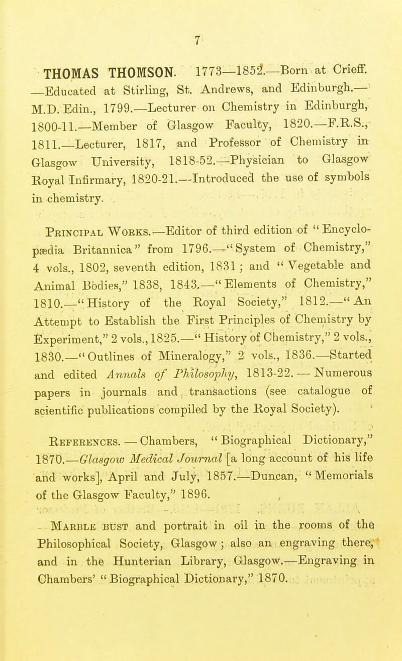 THOMAS THOMSON. 1773—185i—Born at Crieff. —Educated at Stirling, St. Andrews, and Edinburgh.—| M.D. Edin., 1799.—Lecturer on Chemistry in Edinburgh, 1800-11.—Member of Glasgow Faculty, 1820.—F.R.S., 1811.—Lecturer, 1817, and Professor of Chemistry in Glasgow University, 1818-52.—Physician to Glasgow Royal Infirmary, 1820-21.—Introduced the use of symbols in chemistry, , PRiNCiPAii Works.—Editor of third edition of Encyclo- pjEdia Britannica from 1796.— System of Chemistry, 4 vols., 1802, seventh edition, 1831; and Vegetable and Animal Bodies, 1838, 1843,— Elements of Chemistry, 1810.—History of the Royal Society, 1812.—An Attempt to Establish the First Principles of Chemistry by Experiment, 2 vols., 1825.— History of Chemistry, 2 vols., 1830.— Outlines of Mineralogy, 2 vols., 1836.—Started and edited Annals of Philosophy, 1813-22. — Numerous papers in journals and transactions (see catalogue of scientific publications compiled by the Royal Society). Referknces. — Chambers, Biographical Dictionary, 1870.—Glasgow Medical Journal [a long account of his life and works], April and July, 1857.—Duncan, Memorials of the Glasgow Faculty, 1896. - Marble bust and portrait in oil in the jrooms of thq Philosophical Society, Glasgow; also an engraving there, * and in the Hunterian Library, Glasgow.—Engraving in Chambers'Biographical Dictionary, 1870.