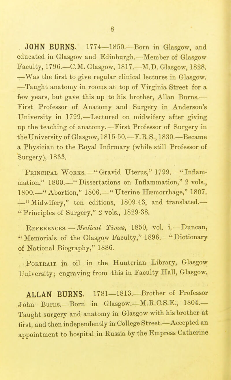 JOHN BURNS. 1774—1850.—Born in Glasgow, and educated in Glasgow and Edinburgh.—Member of Glasgow Faculty, 1796.—CM. Glasgow, 1817.—M.D. Glasgow, 1828. —Was the first to give regular clinical lectures in Glasgow, —Taught anatomy in rooms at top of Virginia Street for a few years, but gave this up to his brother, Allan Bums.— First Professor of Anatomy and Surgery in Anderson's University in 1799.—Lectured on midwifery after giving up the teaching of anatomy. —First Professor of Surgery in theUniversity of Glasgow, 1815-50.—F.R.S., 1830.—Became a Physician to the Royal Infirmary (while still Professor of Surgery), 1833. Principal Works.—Gravid Uterus, 1799.—Inflam- mation, 1800.—Dissertations on Inflammation, 2 vols., 1800.—Abortion, 1806.— Uterine Haemorrhage, 1807. —Midwifery, ten editions, 1809-43, and translated.— Principles of Surgery, 2 vols., 1829-38. References. — Medical Times, 1850, vol. i.—Duncan, Memorials of the Glasgow Faculty, 1896.—Dictionary, of National Biography, 1886. Portrait in oil in the Hunterian Library, Glasgow University; engraving from this in Faculty Hall, Glasgow. ALLAN BURNS. 1781—1813.—Brother of Professor John Burns.—Born in Glasgow.—M.R.C.S.E., 1804.— Taught surgery and anatomy in Glasgow with his brother at first, and then independently in College Street.—Accepted an appointment to hospital in Russia by the Empress Catherine