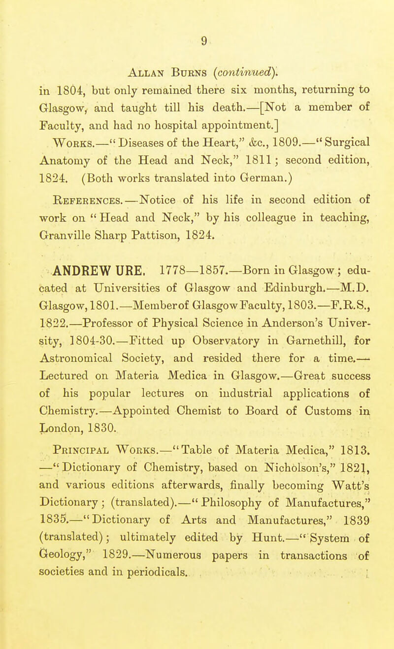 Allan Bukns (continued). in 1804, but only remained there six months, returning to Glasgow, and taught till his death.—[Not a member of Faculty, and had no hospital appointment.] Works.— Diseases of the Heart, &c., 1809.— Surgical Anatomy of the Head and Neck, 1811; second edition, 1824. (Both works translated into German.) References.—Notice of his life in second edition of work on  Head and Neck, by his colleague in teaching, Granville Sharp Pattison, 1824. ANDREW URE. 1778—1857.—Born in Glasgow; edu- cated at Universities of Glasgow and Edinburgh.—M.D. Glasgow, 1801.—Memberof Glasgow Faculty, 1803.—F.R.S., 1822.—Professor of Physical Science in Anderson's Univer- sity, 1804-30.—Fitted up Observatory in Garnethill, for Astronomical Society, and resided there for a time.— Lectured on Materia Medica in Glasgow,—Great success of his popular lectures on industrial applications of Chemistry.—Appointed Chemist to Board of Customs in London, 1830. Principal Works.- Table of Materia Medica, 1813. —Dictionary of Chemistry, based on Nicholson's, 1821, and various editions afterwards, finally becoming Watt's Dictionary; (translated).—Philosophy of Manufactures, 1835.—Dictionary of Arts and Manufactures, 1839 (translated); ultimately edited by Hunt.—System of Geology, 1829.—Numerous papers in transactions of societies and in periodicals. . ;